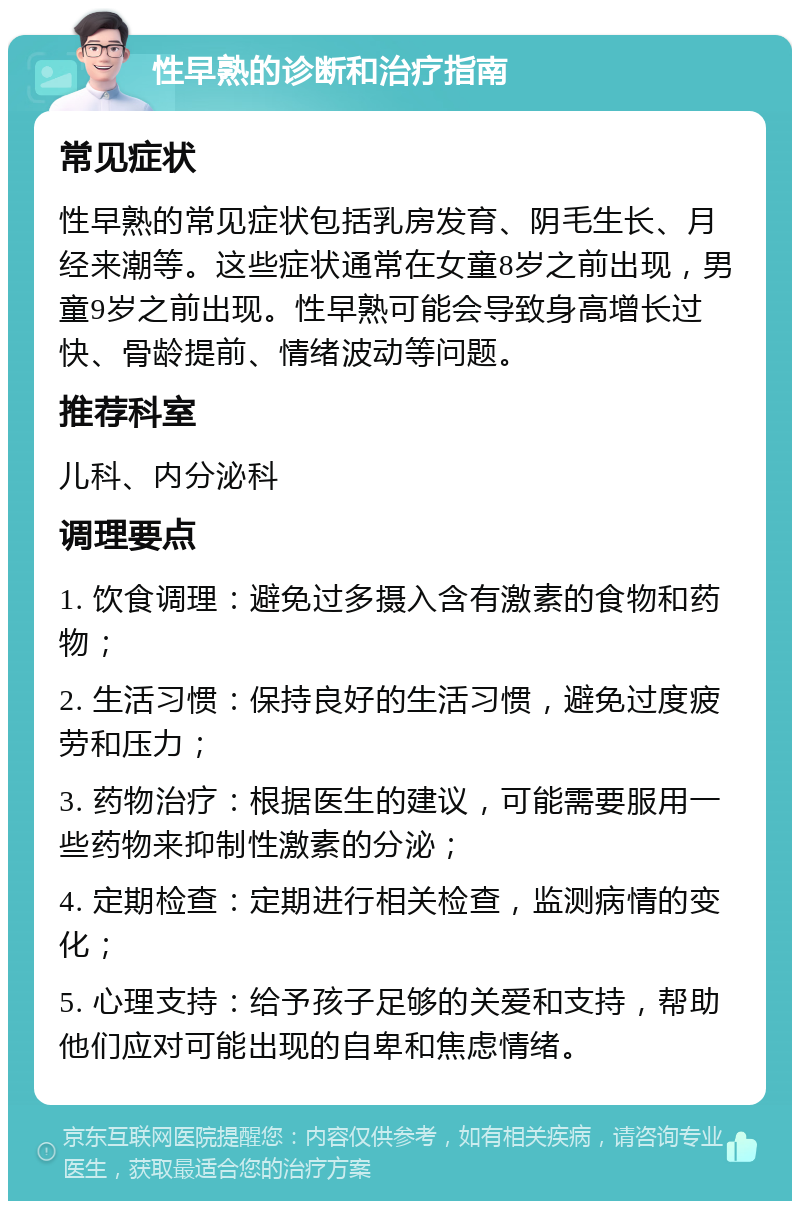 性早熟的诊断和治疗指南 常见症状 性早熟的常见症状包括乳房发育、阴毛生长、月经来潮等。这些症状通常在女童8岁之前出现，男童9岁之前出现。性早熟可能会导致身高增长过快、骨龄提前、情绪波动等问题。 推荐科室 儿科、内分泌科 调理要点 1. 饮食调理：避免过多摄入含有激素的食物和药物； 2. 生活习惯：保持良好的生活习惯，避免过度疲劳和压力； 3. 药物治疗：根据医生的建议，可能需要服用一些药物来抑制性激素的分泌； 4. 定期检查：定期进行相关检查，监测病情的变化； 5. 心理支持：给予孩子足够的关爱和支持，帮助他们应对可能出现的自卑和焦虑情绪。