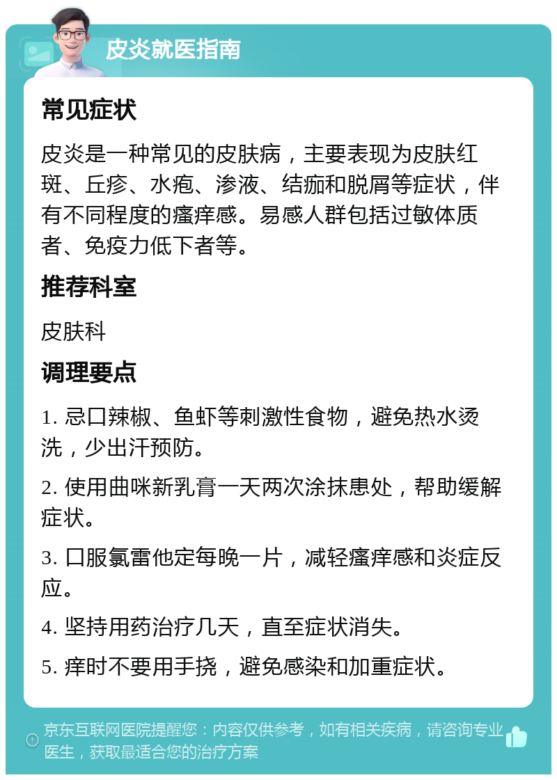 皮炎就医指南 常见症状 皮炎是一种常见的皮肤病，主要表现为皮肤红斑、丘疹、水疱、渗液、结痂和脱屑等症状，伴有不同程度的瘙痒感。易感人群包括过敏体质者、免疫力低下者等。 推荐科室 皮肤科 调理要点 1. 忌口辣椒、鱼虾等刺激性食物，避免热水烫洗，少出汗预防。 2. 使用曲咪新乳膏一天两次涂抹患处，帮助缓解症状。 3. 口服氯雷他定每晚一片，减轻瘙痒感和炎症反应。 4. 坚持用药治疗几天，直至症状消失。 5. 痒时不要用手挠，避免感染和加重症状。