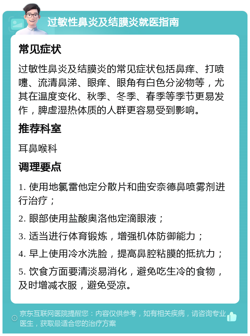 过敏性鼻炎及结膜炎就医指南 常见症状 过敏性鼻炎及结膜炎的常见症状包括鼻痒、打喷嚏、流清鼻涕、眼痒、眼角有白色分泌物等，尤其在温度变化、秋季、冬季、春季等季节更易发作，脾虚湿热体质的人群更容易受到影响。 推荐科室 耳鼻喉科 调理要点 1. 使用地氯雷他定分散片和曲安奈德鼻喷雾剂进行治疗； 2. 眼部使用盐酸奥洛他定滴眼液； 3. 适当进行体育锻炼，增强机体防御能力； 4. 早上使用冷水洗脸，提高鼻腔粘膜的抵抗力； 5. 饮食方面要清淡易消化，避免吃生冷的食物，及时增减衣服，避免受凉。