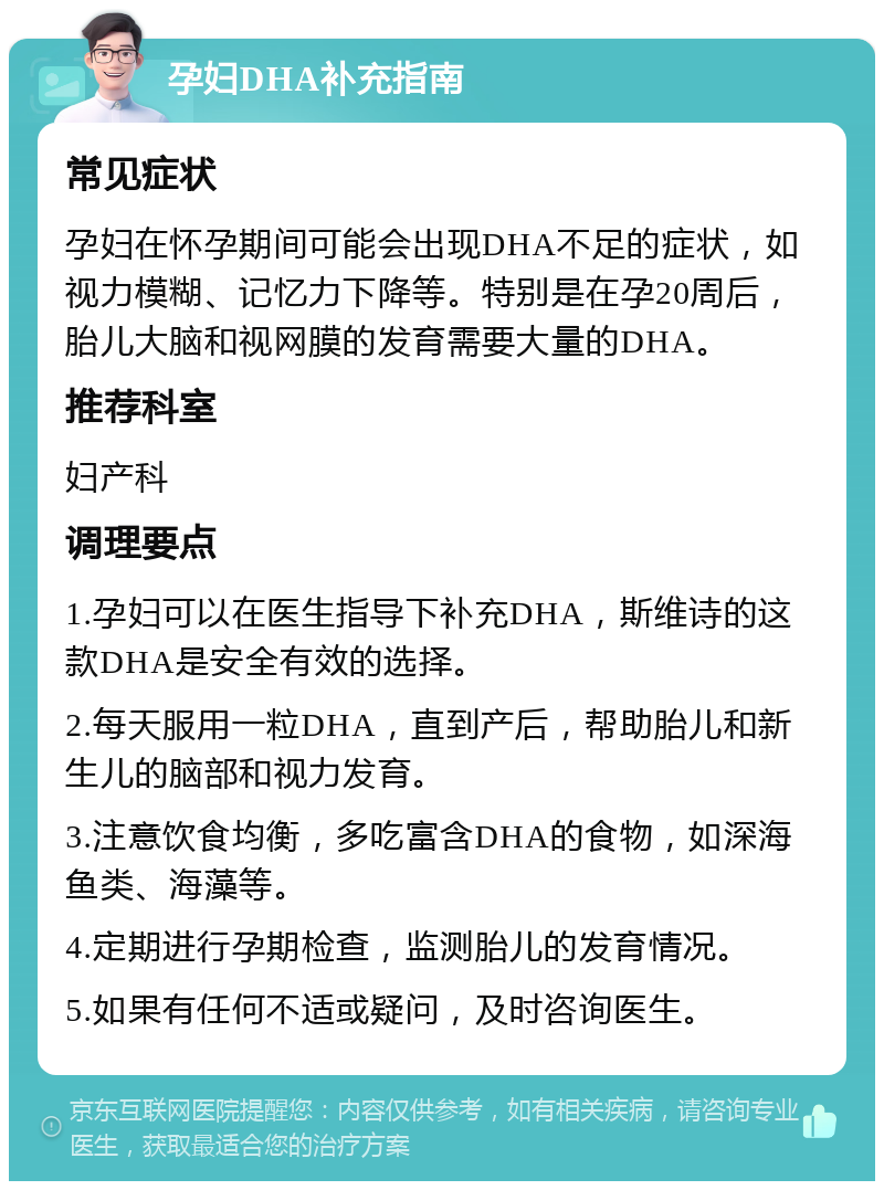 孕妇DHA补充指南 常见症状 孕妇在怀孕期间可能会出现DHA不足的症状，如视力模糊、记忆力下降等。特别是在孕20周后，胎儿大脑和视网膜的发育需要大量的DHA。 推荐科室 妇产科 调理要点 1.孕妇可以在医生指导下补充DHA，斯维诗的这款DHA是安全有效的选择。 2.每天服用一粒DHA，直到产后，帮助胎儿和新生儿的脑部和视力发育。 3.注意饮食均衡，多吃富含DHA的食物，如深海鱼类、海藻等。 4.定期进行孕期检查，监测胎儿的发育情况。 5.如果有任何不适或疑问，及时咨询医生。