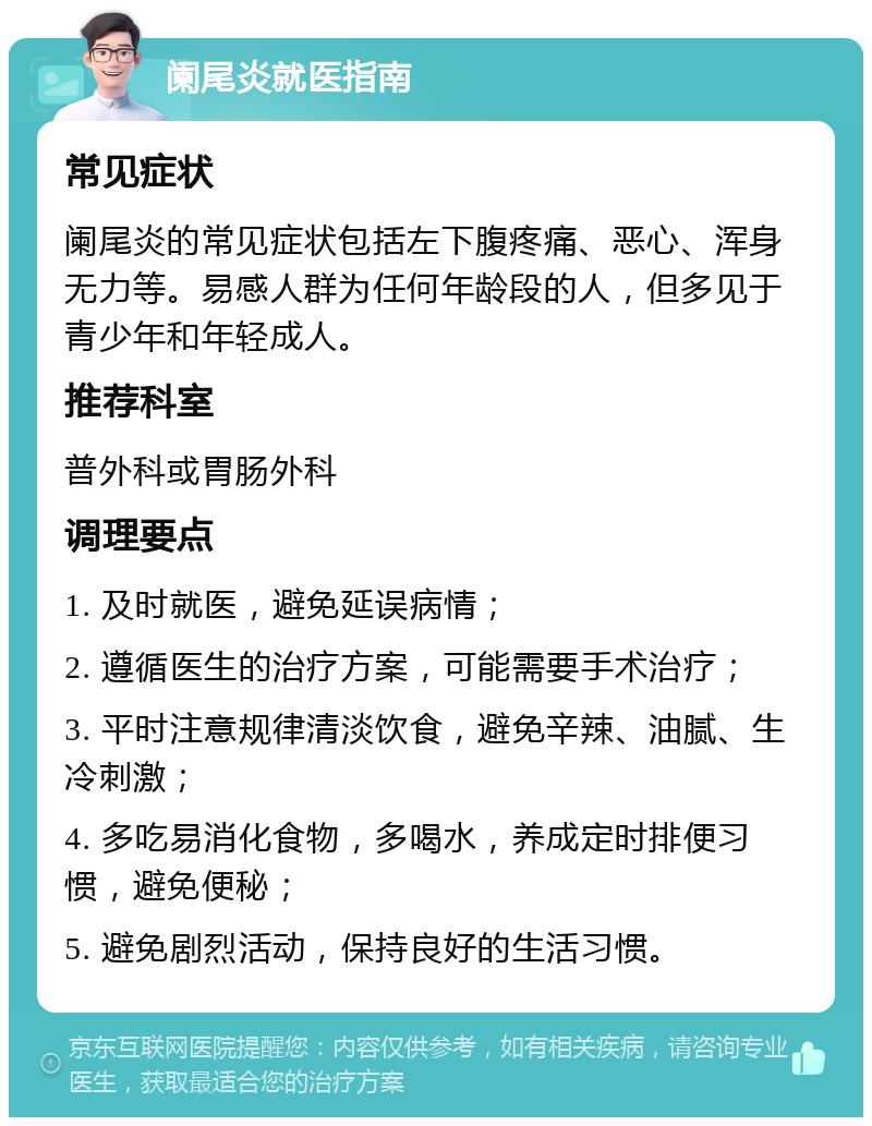 阑尾炎就医指南 常见症状 阑尾炎的常见症状包括左下腹疼痛、恶心、浑身无力等。易感人群为任何年龄段的人，但多见于青少年和年轻成人。 推荐科室 普外科或胃肠外科 调理要点 1. 及时就医，避免延误病情； 2. 遵循医生的治疗方案，可能需要手术治疗； 3. 平时注意规律清淡饮食，避免辛辣、油腻、生冷刺激； 4. 多吃易消化食物，多喝水，养成定时排便习惯，避免便秘； 5. 避免剧烈活动，保持良好的生活习惯。