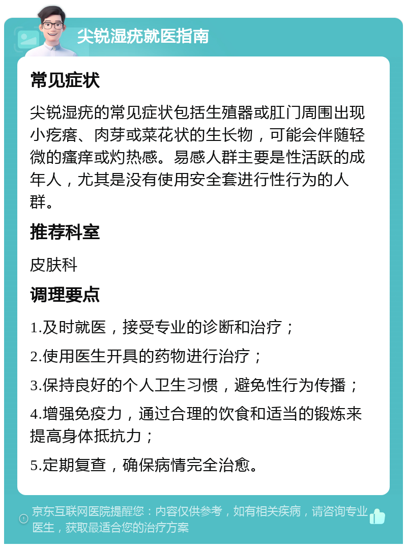 尖锐湿疣就医指南 常见症状 尖锐湿疣的常见症状包括生殖器或肛门周围出现小疙瘩、肉芽或菜花状的生长物，可能会伴随轻微的瘙痒或灼热感。易感人群主要是性活跃的成年人，尤其是没有使用安全套进行性行为的人群。 推荐科室 皮肤科 调理要点 1.及时就医，接受专业的诊断和治疗； 2.使用医生开具的药物进行治疗； 3.保持良好的个人卫生习惯，避免性行为传播； 4.增强免疫力，通过合理的饮食和适当的锻炼来提高身体抵抗力； 5.定期复查，确保病情完全治愈。