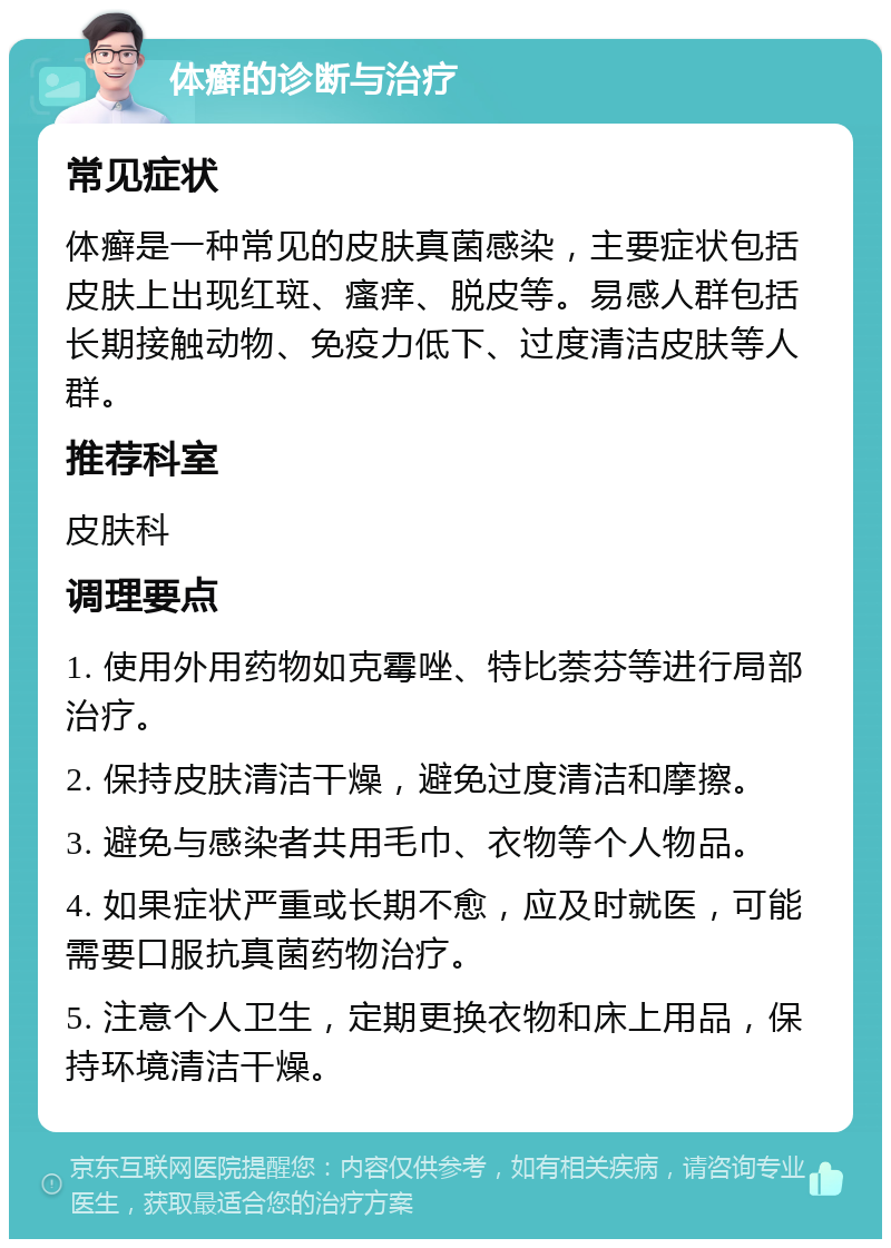 体癣的诊断与治疗 常见症状 体癣是一种常见的皮肤真菌感染，主要症状包括皮肤上出现红斑、瘙痒、脱皮等。易感人群包括长期接触动物、免疫力低下、过度清洁皮肤等人群。 推荐科室 皮肤科 调理要点 1. 使用外用药物如克霉唑、特比萘芬等进行局部治疗。 2. 保持皮肤清洁干燥，避免过度清洁和摩擦。 3. 避免与感染者共用毛巾、衣物等个人物品。 4. 如果症状严重或长期不愈，应及时就医，可能需要口服抗真菌药物治疗。 5. 注意个人卫生，定期更换衣物和床上用品，保持环境清洁干燥。