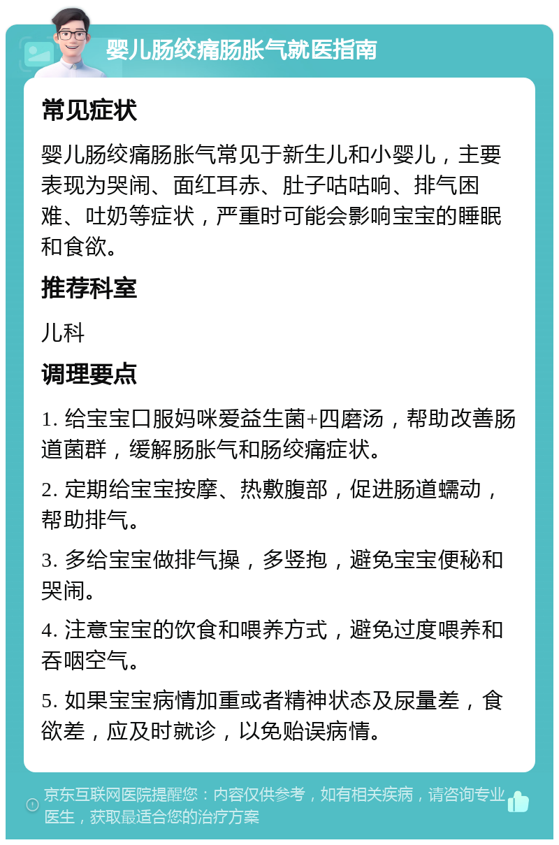 婴儿肠绞痛肠胀气就医指南 常见症状 婴儿肠绞痛肠胀气常见于新生儿和小婴儿，主要表现为哭闹、面红耳赤、肚子咕咕响、排气困难、吐奶等症状，严重时可能会影响宝宝的睡眠和食欲。 推荐科室 儿科 调理要点 1. 给宝宝口服妈咪爱益生菌+四磨汤，帮助改善肠道菌群，缓解肠胀气和肠绞痛症状。 2. 定期给宝宝按摩、热敷腹部，促进肠道蠕动，帮助排气。 3. 多给宝宝做排气操，多竖抱，避免宝宝便秘和哭闹。 4. 注意宝宝的饮食和喂养方式，避免过度喂养和吞咽空气。 5. 如果宝宝病情加重或者精神状态及尿量差，食欲差，应及时就诊，以免贻误病情。