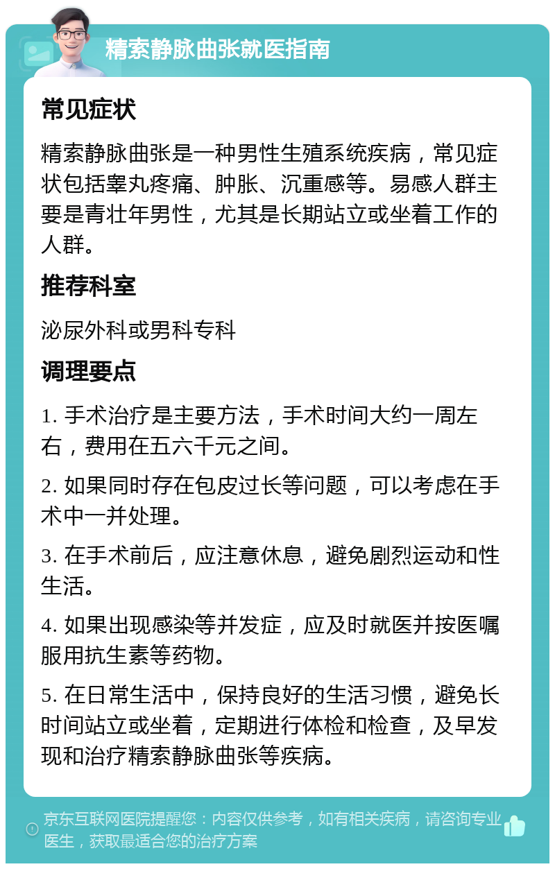 精索静脉曲张就医指南 常见症状 精索静脉曲张是一种男性生殖系统疾病，常见症状包括睾丸疼痛、肿胀、沉重感等。易感人群主要是青壮年男性，尤其是长期站立或坐着工作的人群。 推荐科室 泌尿外科或男科专科 调理要点 1. 手术治疗是主要方法，手术时间大约一周左右，费用在五六千元之间。 2. 如果同时存在包皮过长等问题，可以考虑在手术中一并处理。 3. 在手术前后，应注意休息，避免剧烈运动和性生活。 4. 如果出现感染等并发症，应及时就医并按医嘱服用抗生素等药物。 5. 在日常生活中，保持良好的生活习惯，避免长时间站立或坐着，定期进行体检和检查，及早发现和治疗精索静脉曲张等疾病。