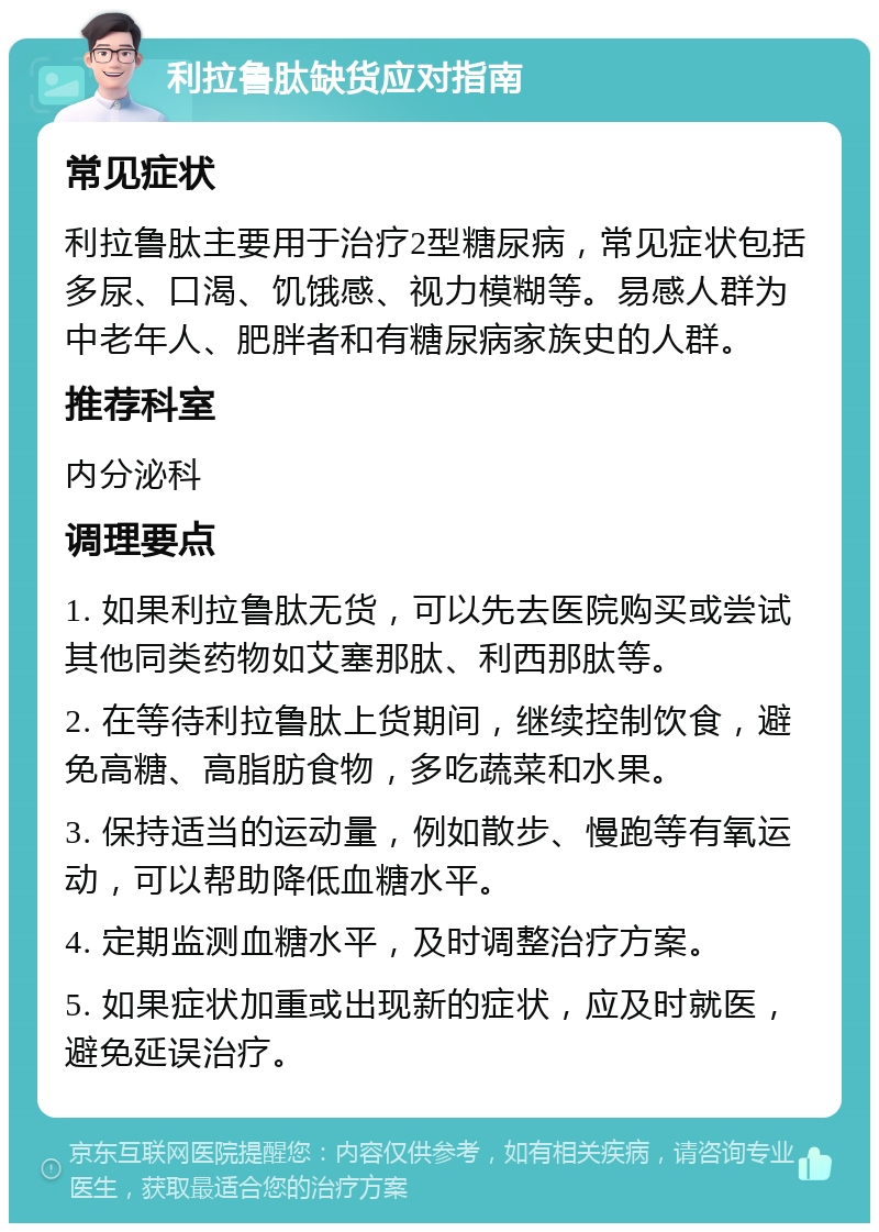 利拉鲁肽缺货应对指南 常见症状 利拉鲁肽主要用于治疗2型糖尿病，常见症状包括多尿、口渴、饥饿感、视力模糊等。易感人群为中老年人、肥胖者和有糖尿病家族史的人群。 推荐科室 内分泌科 调理要点 1. 如果利拉鲁肽无货，可以先去医院购买或尝试其他同类药物如艾塞那肽、利西那肽等。 2. 在等待利拉鲁肽上货期间，继续控制饮食，避免高糖、高脂肪食物，多吃蔬菜和水果。 3. 保持适当的运动量，例如散步、慢跑等有氧运动，可以帮助降低血糖水平。 4. 定期监测血糖水平，及时调整治疗方案。 5. 如果症状加重或出现新的症状，应及时就医，避免延误治疗。