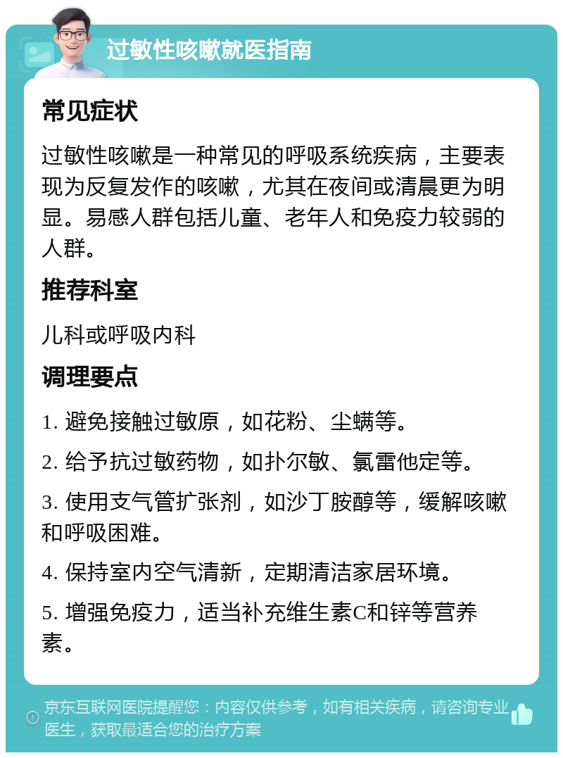 过敏性咳嗽就医指南 常见症状 过敏性咳嗽是一种常见的呼吸系统疾病，主要表现为反复发作的咳嗽，尤其在夜间或清晨更为明显。易感人群包括儿童、老年人和免疫力较弱的人群。 推荐科室 儿科或呼吸内科 调理要点 1. 避免接触过敏原，如花粉、尘螨等。 2. 给予抗过敏药物，如扑尔敏、氯雷他定等。 3. 使用支气管扩张剂，如沙丁胺醇等，缓解咳嗽和呼吸困难。 4. 保持室内空气清新，定期清洁家居环境。 5. 增强免疫力，适当补充维生素C和锌等营养素。