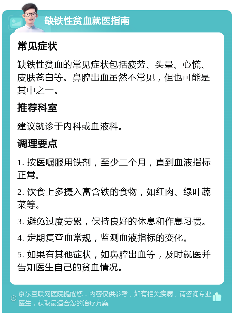 缺铁性贫血就医指南 常见症状 缺铁性贫血的常见症状包括疲劳、头晕、心慌、皮肤苍白等。鼻腔出血虽然不常见，但也可能是其中之一。 推荐科室 建议就诊于内科或血液科。 调理要点 1. 按医嘱服用铁剂，至少三个月，直到血液指标正常。 2. 饮食上多摄入富含铁的食物，如红肉、绿叶蔬菜等。 3. 避免过度劳累，保持良好的休息和作息习惯。 4. 定期复查血常规，监测血液指标的变化。 5. 如果有其他症状，如鼻腔出血等，及时就医并告知医生自己的贫血情况。