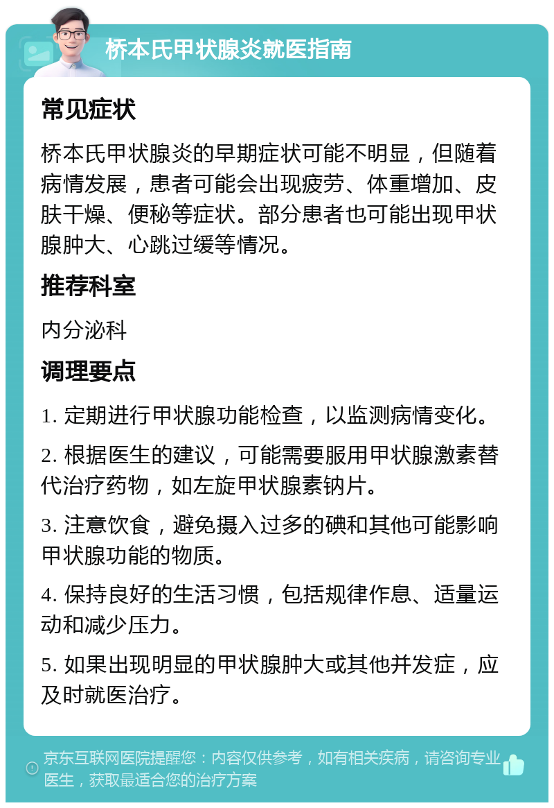 桥本氏甲状腺炎就医指南 常见症状 桥本氏甲状腺炎的早期症状可能不明显，但随着病情发展，患者可能会出现疲劳、体重增加、皮肤干燥、便秘等症状。部分患者也可能出现甲状腺肿大、心跳过缓等情况。 推荐科室 内分泌科 调理要点 1. 定期进行甲状腺功能检查，以监测病情变化。 2. 根据医生的建议，可能需要服用甲状腺激素替代治疗药物，如左旋甲状腺素钠片。 3. 注意饮食，避免摄入过多的碘和其他可能影响甲状腺功能的物质。 4. 保持良好的生活习惯，包括规律作息、适量运动和减少压力。 5. 如果出现明显的甲状腺肿大或其他并发症，应及时就医治疗。