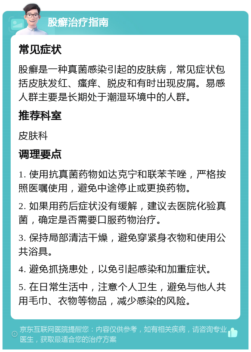 股癣治疗指南 常见症状 股癣是一种真菌感染引起的皮肤病，常见症状包括皮肤发红、瘙痒、脱皮和有时出现皮屑。易感人群主要是长期处于潮湿环境中的人群。 推荐科室 皮肤科 调理要点 1. 使用抗真菌药物如达克宁和联苯苄唑，严格按照医嘱使用，避免中途停止或更换药物。 2. 如果用药后症状没有缓解，建议去医院化验真菌，确定是否需要口服药物治疗。 3. 保持局部清洁干燥，避免穿紧身衣物和使用公共浴具。 4. 避免抓挠患处，以免引起感染和加重症状。 5. 在日常生活中，注意个人卫生，避免与他人共用毛巾、衣物等物品，减少感染的风险。