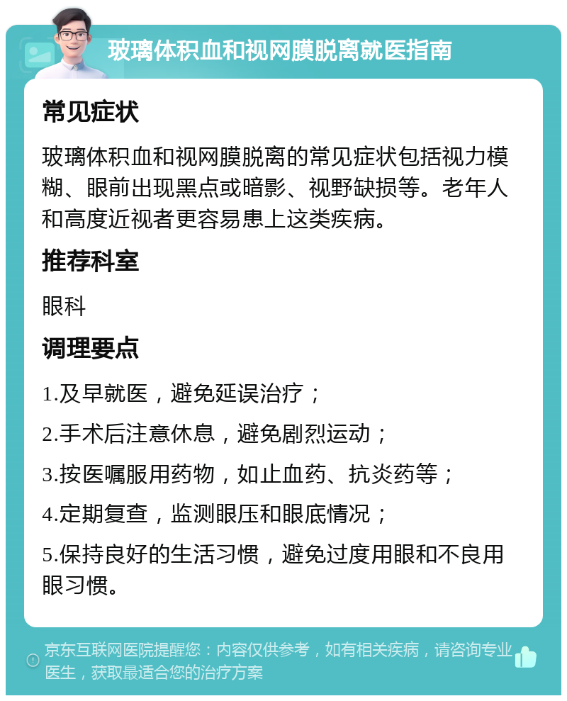 玻璃体积血和视网膜脱离就医指南 常见症状 玻璃体积血和视网膜脱离的常见症状包括视力模糊、眼前出现黑点或暗影、视野缺损等。老年人和高度近视者更容易患上这类疾病。 推荐科室 眼科 调理要点 1.及早就医，避免延误治疗； 2.手术后注意休息，避免剧烈运动； 3.按医嘱服用药物，如止血药、抗炎药等； 4.定期复查，监测眼压和眼底情况； 5.保持良好的生活习惯，避免过度用眼和不良用眼习惯。