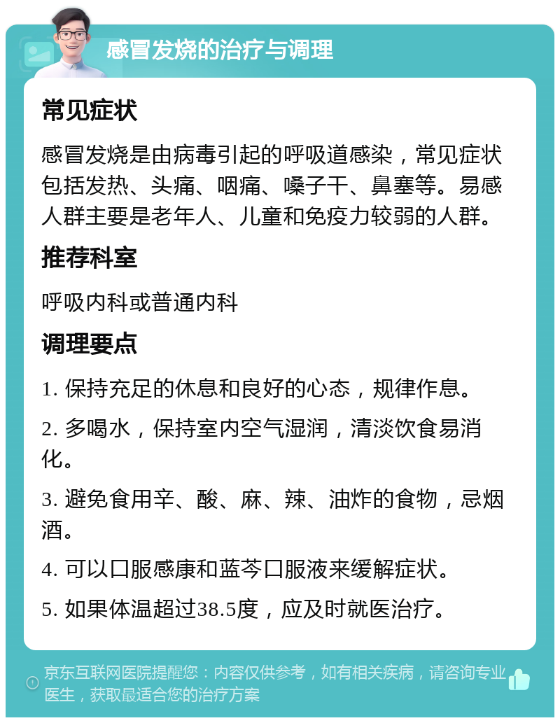 感冒发烧的治疗与调理 常见症状 感冒发烧是由病毒引起的呼吸道感染，常见症状包括发热、头痛、咽痛、嗓子干、鼻塞等。易感人群主要是老年人、儿童和免疫力较弱的人群。 推荐科室 呼吸内科或普通内科 调理要点 1. 保持充足的休息和良好的心态，规律作息。 2. 多喝水，保持室内空气湿润，清淡饮食易消化。 3. 避免食用辛、酸、麻、辣、油炸的食物，忌烟酒。 4. 可以口服感康和蓝芩口服液来缓解症状。 5. 如果体温超过38.5度，应及时就医治疗。