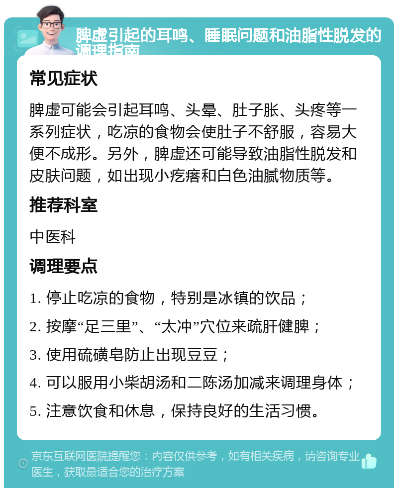 脾虚引起的耳鸣、睡眠问题和油脂性脱发的调理指南 常见症状 脾虚可能会引起耳鸣、头晕、肚子胀、头疼等一系列症状，吃凉的食物会使肚子不舒服，容易大便不成形。另外，脾虚还可能导致油脂性脱发和皮肤问题，如出现小疙瘩和白色油腻物质等。 推荐科室 中医科 调理要点 1. 停止吃凉的食物，特别是冰镇的饮品； 2. 按摩“足三里”、“太冲”穴位来疏肝健脾； 3. 使用硫磺皂防止出现豆豆； 4. 可以服用小柴胡汤和二陈汤加减来调理身体； 5. 注意饮食和休息，保持良好的生活习惯。