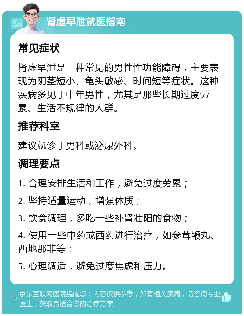 肾虚早泄就医指南 常见症状 肾虚早泄是一种常见的男性性功能障碍，主要表现为阴茎短小、龟头敏感、时间短等症状。这种疾病多见于中年男性，尤其是那些长期过度劳累、生活不规律的人群。 推荐科室 建议就诊于男科或泌尿外科。 调理要点 1. 合理安排生活和工作，避免过度劳累； 2. 坚持适量运动，增强体质； 3. 饮食调理，多吃一些补肾壮阳的食物； 4. 使用一些中药或西药进行治疗，如参茸鞭丸、西地那非等； 5. 心理调适，避免过度焦虑和压力。