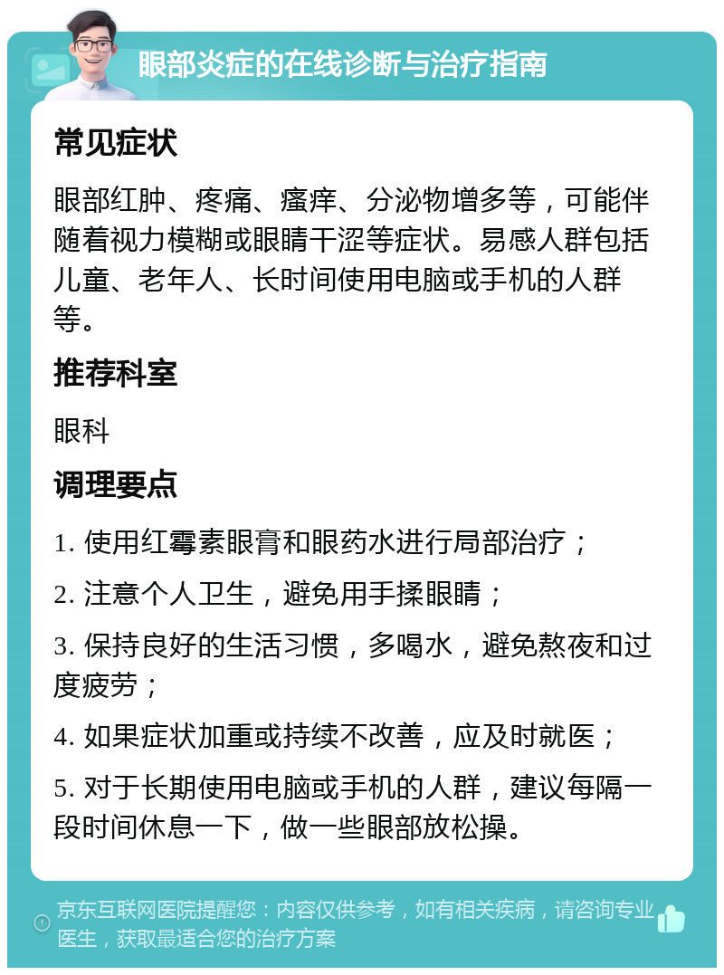 眼部炎症的在线诊断与治疗指南 常见症状 眼部红肿、疼痛、瘙痒、分泌物增多等，可能伴随着视力模糊或眼睛干涩等症状。易感人群包括儿童、老年人、长时间使用电脑或手机的人群等。 推荐科室 眼科 调理要点 1. 使用红霉素眼膏和眼药水进行局部治疗； 2. 注意个人卫生，避免用手揉眼睛； 3. 保持良好的生活习惯，多喝水，避免熬夜和过度疲劳； 4. 如果症状加重或持续不改善，应及时就医； 5. 对于长期使用电脑或手机的人群，建议每隔一段时间休息一下，做一些眼部放松操。