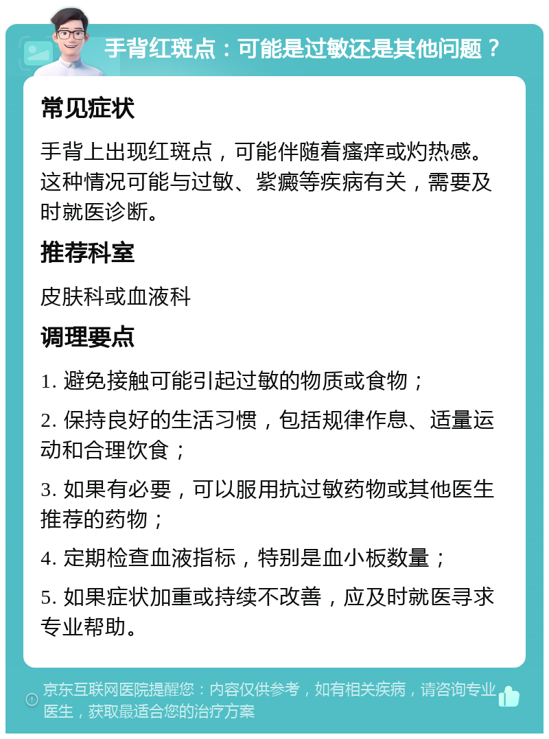 手背红斑点：可能是过敏还是其他问题？ 常见症状 手背上出现红斑点，可能伴随着瘙痒或灼热感。这种情况可能与过敏、紫癜等疾病有关，需要及时就医诊断。 推荐科室 皮肤科或血液科 调理要点 1. 避免接触可能引起过敏的物质或食物； 2. 保持良好的生活习惯，包括规律作息、适量运动和合理饮食； 3. 如果有必要，可以服用抗过敏药物或其他医生推荐的药物； 4. 定期检查血液指标，特别是血小板数量； 5. 如果症状加重或持续不改善，应及时就医寻求专业帮助。