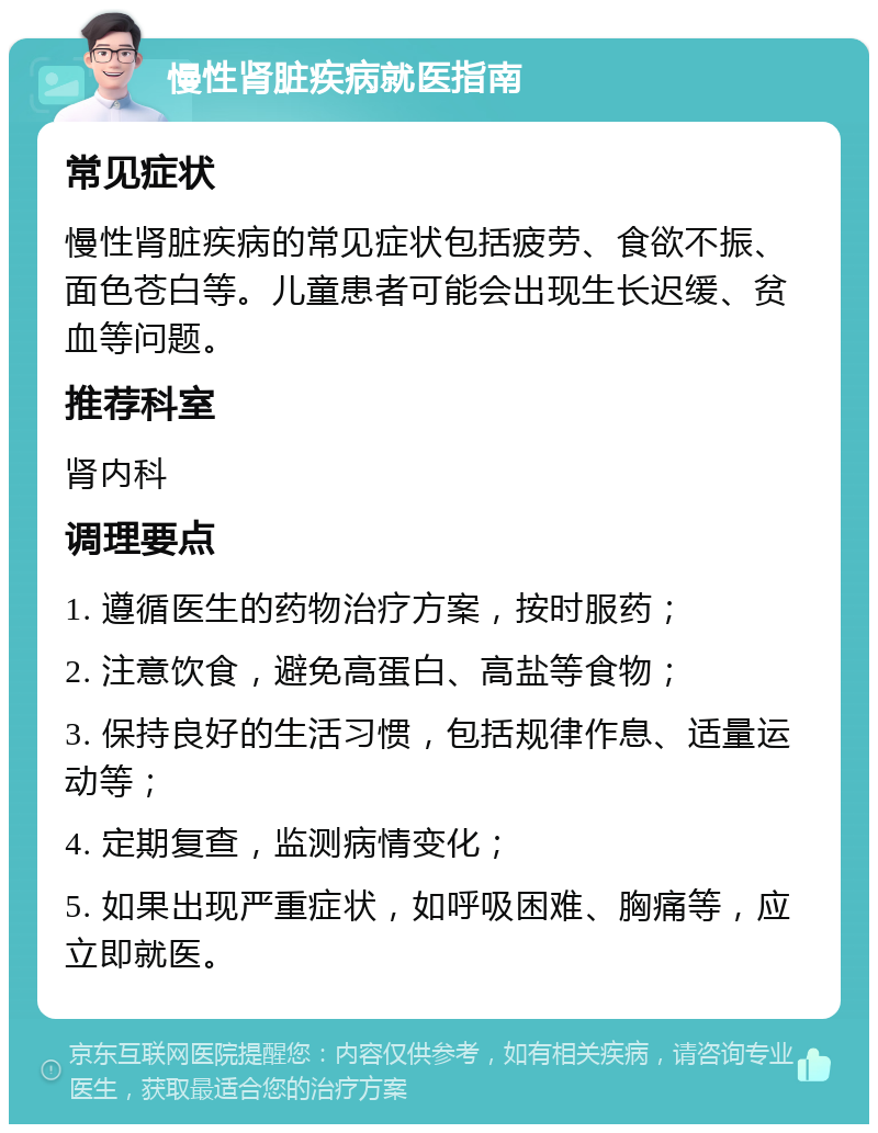 慢性肾脏疾病就医指南 常见症状 慢性肾脏疾病的常见症状包括疲劳、食欲不振、面色苍白等。儿童患者可能会出现生长迟缓、贫血等问题。 推荐科室 肾内科 调理要点 1. 遵循医生的药物治疗方案，按时服药； 2. 注意饮食，避免高蛋白、高盐等食物； 3. 保持良好的生活习惯，包括规律作息、适量运动等； 4. 定期复查，监测病情变化； 5. 如果出现严重症状，如呼吸困难、胸痛等，应立即就医。