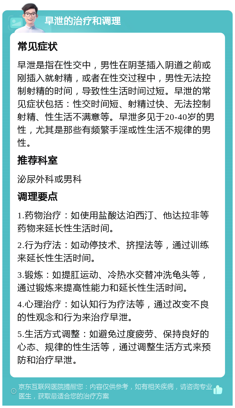 早泄的治疗和调理 常见症状 早泄是指在性交中，男性在阴茎插入阴道之前或刚插入就射精，或者在性交过程中，男性无法控制射精的时间，导致性生活时间过短。早泄的常见症状包括：性交时间短、射精过快、无法控制射精、性生活不满意等。早泄多见于20-40岁的男性，尤其是那些有频繁手淫或性生活不规律的男性。 推荐科室 泌尿外科或男科 调理要点 1.药物治疗：如使用盐酸达泊西汀、他达拉非等药物来延长性生活时间。 2.行为疗法：如动停技术、挤捏法等，通过训练来延长性生活时间。 3.锻炼：如提肛运动、冷热水交替冲洗龟头等，通过锻炼来提高性能力和延长性生活时间。 4.心理治疗：如认知行为疗法等，通过改变不良的性观念和行为来治疗早泄。 5.生活方式调整：如避免过度疲劳、保持良好的心态、规律的性生活等，通过调整生活方式来预防和治疗早泄。