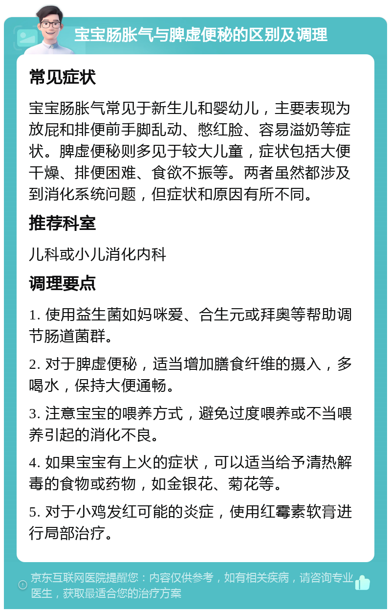 宝宝肠胀气与脾虚便秘的区别及调理 常见症状 宝宝肠胀气常见于新生儿和婴幼儿，主要表现为放屁和排便前手脚乱动、憋红脸、容易溢奶等症状。脾虚便秘则多见于较大儿童，症状包括大便干燥、排便困难、食欲不振等。两者虽然都涉及到消化系统问题，但症状和原因有所不同。 推荐科室 儿科或小儿消化内科 调理要点 1. 使用益生菌如妈咪爱、合生元或拜奥等帮助调节肠道菌群。 2. 对于脾虚便秘，适当增加膳食纤维的摄入，多喝水，保持大便通畅。 3. 注意宝宝的喂养方式，避免过度喂养或不当喂养引起的消化不良。 4. 如果宝宝有上火的症状，可以适当给予清热解毒的食物或药物，如金银花、菊花等。 5. 对于小鸡发红可能的炎症，使用红霉素软膏进行局部治疗。