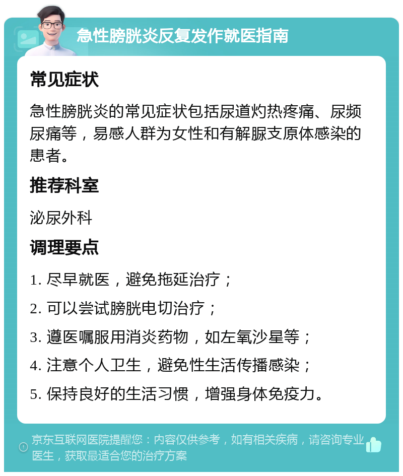 急性膀胱炎反复发作就医指南 常见症状 急性膀胱炎的常见症状包括尿道灼热疼痛、尿频尿痛等，易感人群为女性和有解脲支原体感染的患者。 推荐科室 泌尿外科 调理要点 1. 尽早就医，避免拖延治疗； 2. 可以尝试膀胱电切治疗； 3. 遵医嘱服用消炎药物，如左氧沙星等； 4. 注意个人卫生，避免性生活传播感染； 5. 保持良好的生活习惯，增强身体免疫力。