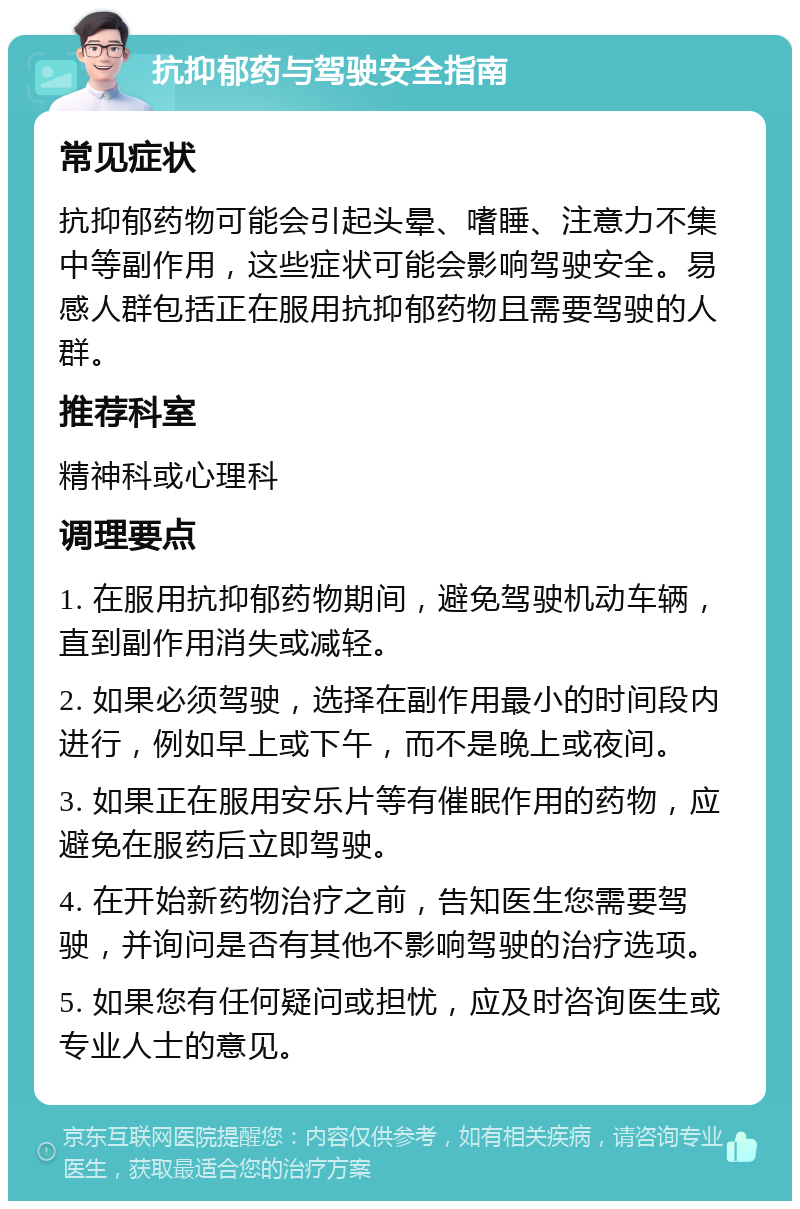 抗抑郁药与驾驶安全指南 常见症状 抗抑郁药物可能会引起头晕、嗜睡、注意力不集中等副作用，这些症状可能会影响驾驶安全。易感人群包括正在服用抗抑郁药物且需要驾驶的人群。 推荐科室 精神科或心理科 调理要点 1. 在服用抗抑郁药物期间，避免驾驶机动车辆，直到副作用消失或减轻。 2. 如果必须驾驶，选择在副作用最小的时间段内进行，例如早上或下午，而不是晚上或夜间。 3. 如果正在服用安乐片等有催眠作用的药物，应避免在服药后立即驾驶。 4. 在开始新药物治疗之前，告知医生您需要驾驶，并询问是否有其他不影响驾驶的治疗选项。 5. 如果您有任何疑问或担忧，应及时咨询医生或专业人士的意见。