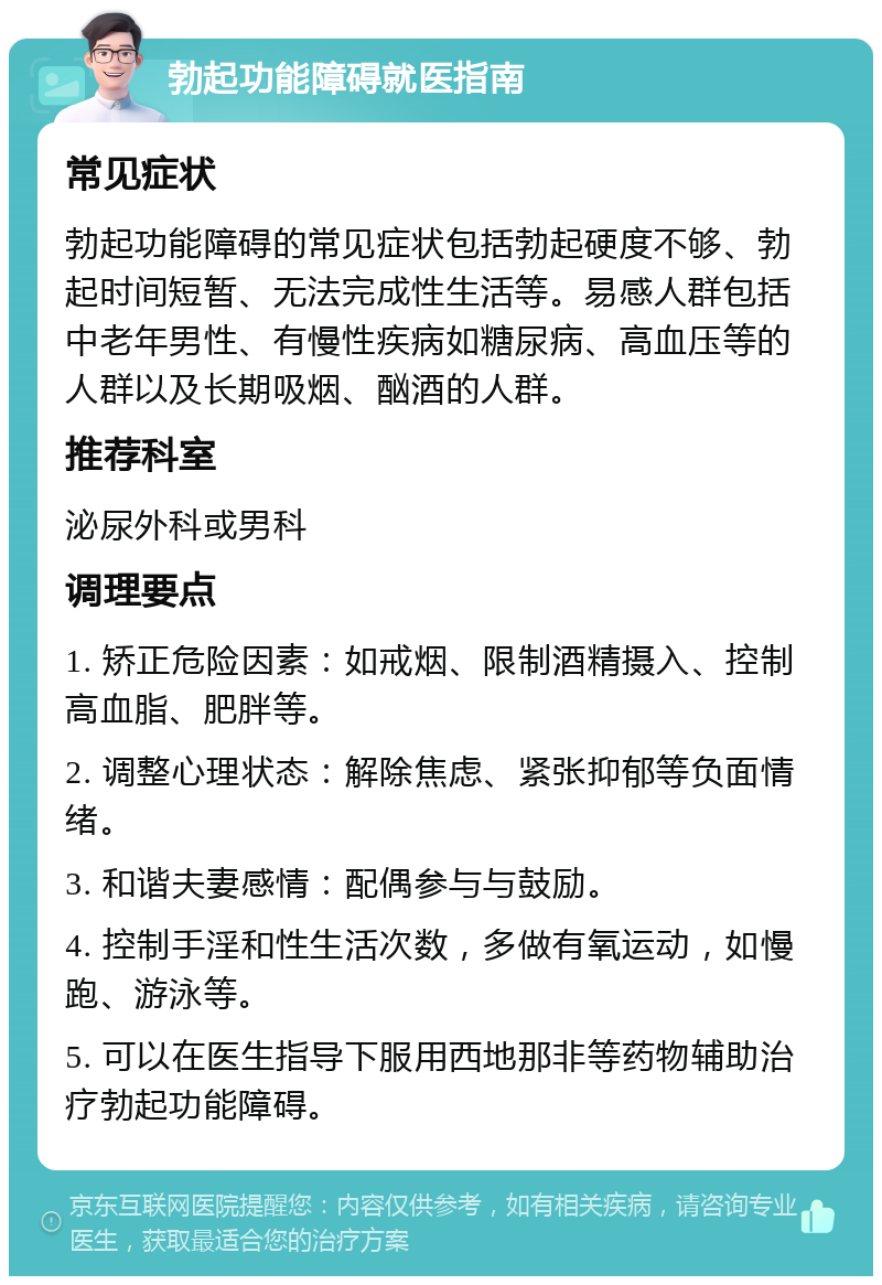 勃起功能障碍就医指南 常见症状 勃起功能障碍的常见症状包括勃起硬度不够、勃起时间短暂、无法完成性生活等。易感人群包括中老年男性、有慢性疾病如糖尿病、高血压等的人群以及长期吸烟、酗酒的人群。 推荐科室 泌尿外科或男科 调理要点 1. 矫正危险因素：如戒烟、限制酒精摄入、控制高血脂、肥胖等。 2. 调整心理状态：解除焦虑、紧张抑郁等负面情绪。 3. 和谐夫妻感情：配偶参与与鼓励。 4. 控制手淫和性生活次数，多做有氧运动，如慢跑、游泳等。 5. 可以在医生指导下服用西地那非等药物辅助治疗勃起功能障碍。