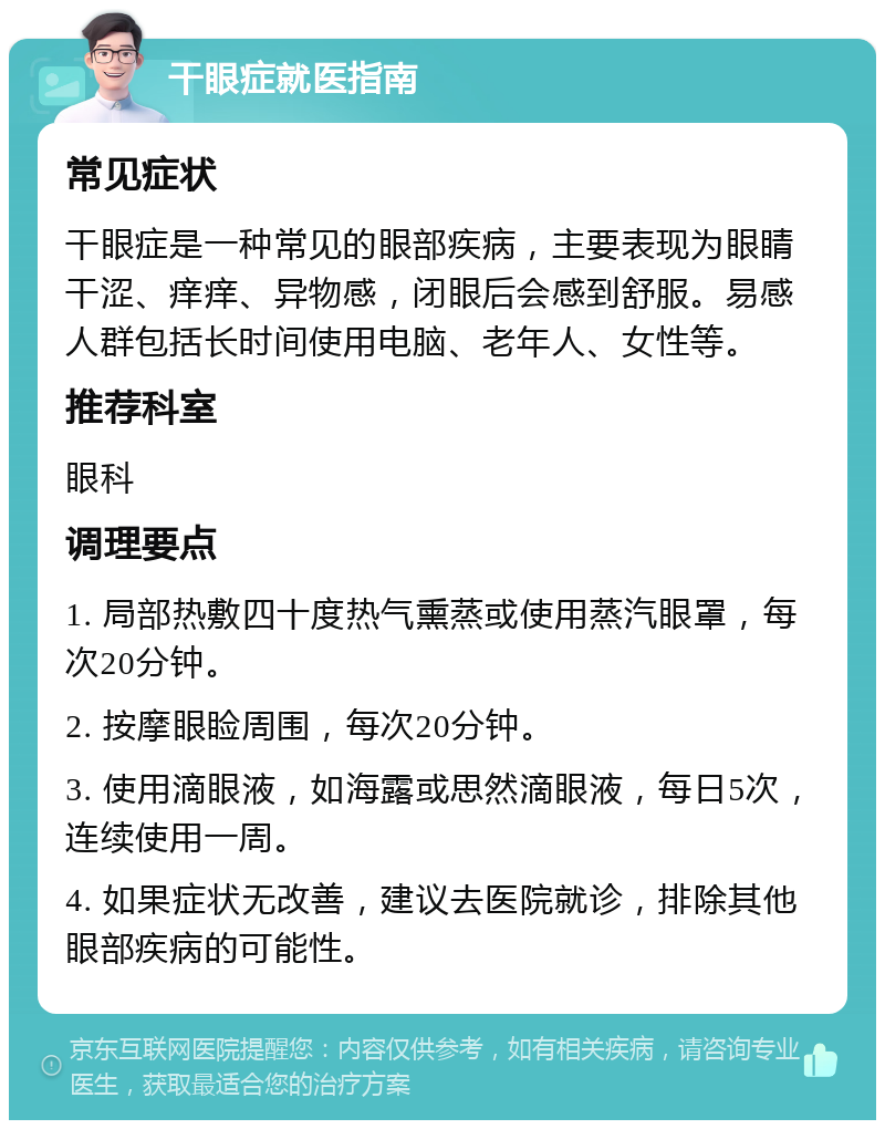 干眼症就医指南 常见症状 干眼症是一种常见的眼部疾病，主要表现为眼睛干涩、痒痒、异物感，闭眼后会感到舒服。易感人群包括长时间使用电脑、老年人、女性等。 推荐科室 眼科 调理要点 1. 局部热敷四十度热气熏蒸或使用蒸汽眼罩，每次20分钟。 2. 按摩眼睑周围，每次20分钟。 3. 使用滴眼液，如海露或思然滴眼液，每日5次，连续使用一周。 4. 如果症状无改善，建议去医院就诊，排除其他眼部疾病的可能性。