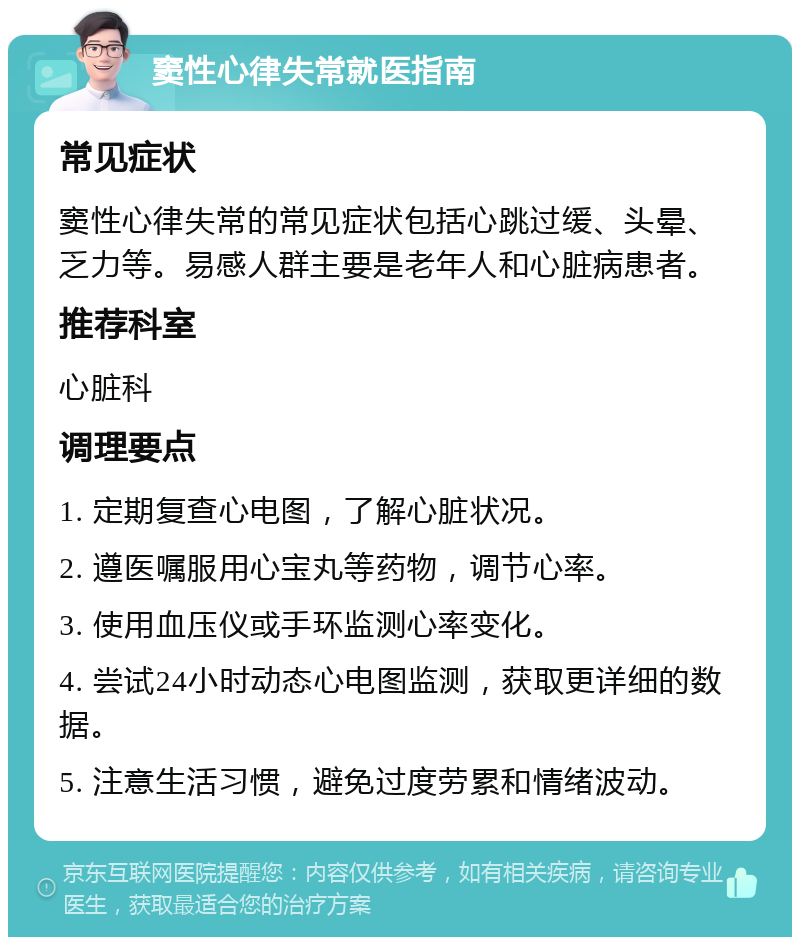 窦性心律失常就医指南 常见症状 窦性心律失常的常见症状包括心跳过缓、头晕、乏力等。易感人群主要是老年人和心脏病患者。 推荐科室 心脏科 调理要点 1. 定期复查心电图，了解心脏状况。 2. 遵医嘱服用心宝丸等药物，调节心率。 3. 使用血压仪或手环监测心率变化。 4. 尝试24小时动态心电图监测，获取更详细的数据。 5. 注意生活习惯，避免过度劳累和情绪波动。