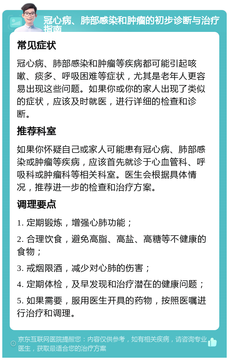 冠心病、肺部感染和肿瘤的初步诊断与治疗指南 常见症状 冠心病、肺部感染和肿瘤等疾病都可能引起咳嗽、痰多、呼吸困难等症状，尤其是老年人更容易出现这些问题。如果你或你的家人出现了类似的症状，应该及时就医，进行详细的检查和诊断。 推荐科室 如果你怀疑自己或家人可能患有冠心病、肺部感染或肿瘤等疾病，应该首先就诊于心血管科、呼吸科或肿瘤科等相关科室。医生会根据具体情况，推荐进一步的检查和治疗方案。 调理要点 1. 定期锻炼，增强心肺功能； 2. 合理饮食，避免高脂、高盐、高糖等不健康的食物； 3. 戒烟限酒，减少对心肺的伤害； 4. 定期体检，及早发现和治疗潜在的健康问题； 5. 如果需要，服用医生开具的药物，按照医嘱进行治疗和调理。