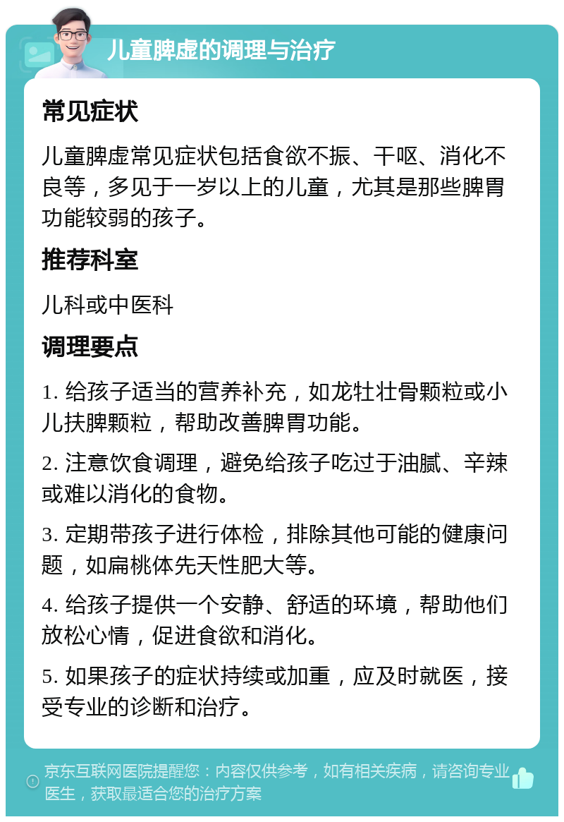 儿童脾虚的调理与治疗 常见症状 儿童脾虚常见症状包括食欲不振、干呕、消化不良等，多见于一岁以上的儿童，尤其是那些脾胃功能较弱的孩子。 推荐科室 儿科或中医科 调理要点 1. 给孩子适当的营养补充，如龙牡壮骨颗粒或小儿扶脾颗粒，帮助改善脾胃功能。 2. 注意饮食调理，避免给孩子吃过于油腻、辛辣或难以消化的食物。 3. 定期带孩子进行体检，排除其他可能的健康问题，如扁桃体先天性肥大等。 4. 给孩子提供一个安静、舒适的环境，帮助他们放松心情，促进食欲和消化。 5. 如果孩子的症状持续或加重，应及时就医，接受专业的诊断和治疗。