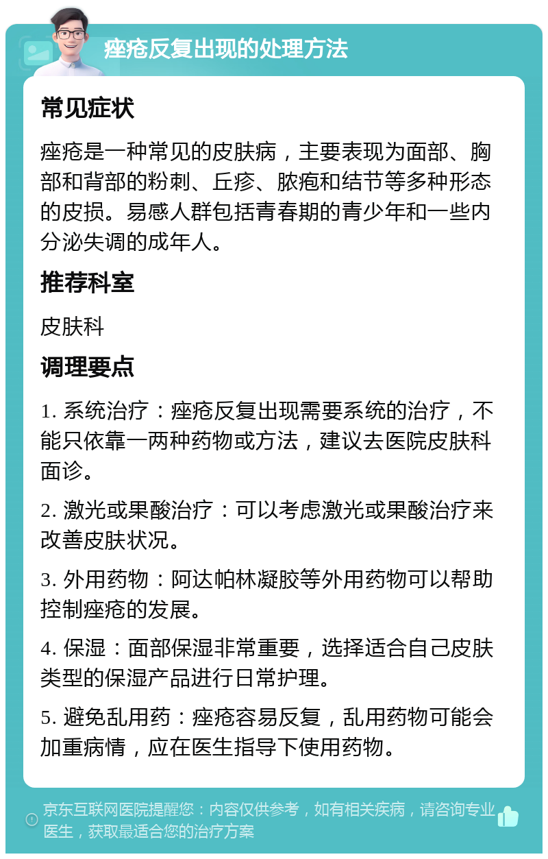 痤疮反复出现的处理方法 常见症状 痤疮是一种常见的皮肤病，主要表现为面部、胸部和背部的粉刺、丘疹、脓疱和结节等多种形态的皮损。易感人群包括青春期的青少年和一些内分泌失调的成年人。 推荐科室 皮肤科 调理要点 1. 系统治疗：痤疮反复出现需要系统的治疗，不能只依靠一两种药物或方法，建议去医院皮肤科面诊。 2. 激光或果酸治疗：可以考虑激光或果酸治疗来改善皮肤状况。 3. 外用药物：阿达帕林凝胶等外用药物可以帮助控制痤疮的发展。 4. 保湿：面部保湿非常重要，选择适合自己皮肤类型的保湿产品进行日常护理。 5. 避免乱用药：痤疮容易反复，乱用药物可能会加重病情，应在医生指导下使用药物。