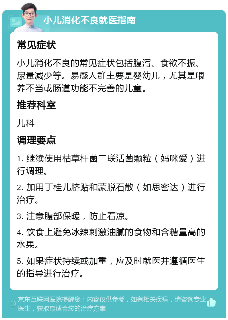 小儿消化不良就医指南 常见症状 小儿消化不良的常见症状包括腹泻、食欲不振、尿量减少等。易感人群主要是婴幼儿，尤其是喂养不当或肠道功能不完善的儿童。 推荐科室 儿科 调理要点 1. 继续使用枯草杆菌二联活菌颗粒（妈咪爱）进行调理。 2. 加用丁桂儿脐贴和蒙脱石散（如思密达）进行治疗。 3. 注意腹部保暖，防止着凉。 4. 饮食上避免冰辣刺激油腻的食物和含糖量高的水果。 5. 如果症状持续或加重，应及时就医并遵循医生的指导进行治疗。