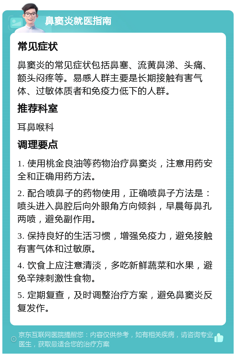 鼻窦炎就医指南 常见症状 鼻窦炎的常见症状包括鼻塞、流黄鼻涕、头痛、额头闷疼等。易感人群主要是长期接触有害气体、过敏体质者和免疫力低下的人群。 推荐科室 耳鼻喉科 调理要点 1. 使用桃金良油等药物治疗鼻窦炎，注意用药安全和正确用药方法。 2. 配合喷鼻子的药物使用，正确喷鼻子方法是：喷头进入鼻腔后向外眼角方向倾斜，早晨每鼻孔两喷，避免副作用。 3. 保持良好的生活习惯，增强免疫力，避免接触有害气体和过敏原。 4. 饮食上应注意清淡，多吃新鲜蔬菜和水果，避免辛辣刺激性食物。 5. 定期复查，及时调整治疗方案，避免鼻窦炎反复发作。