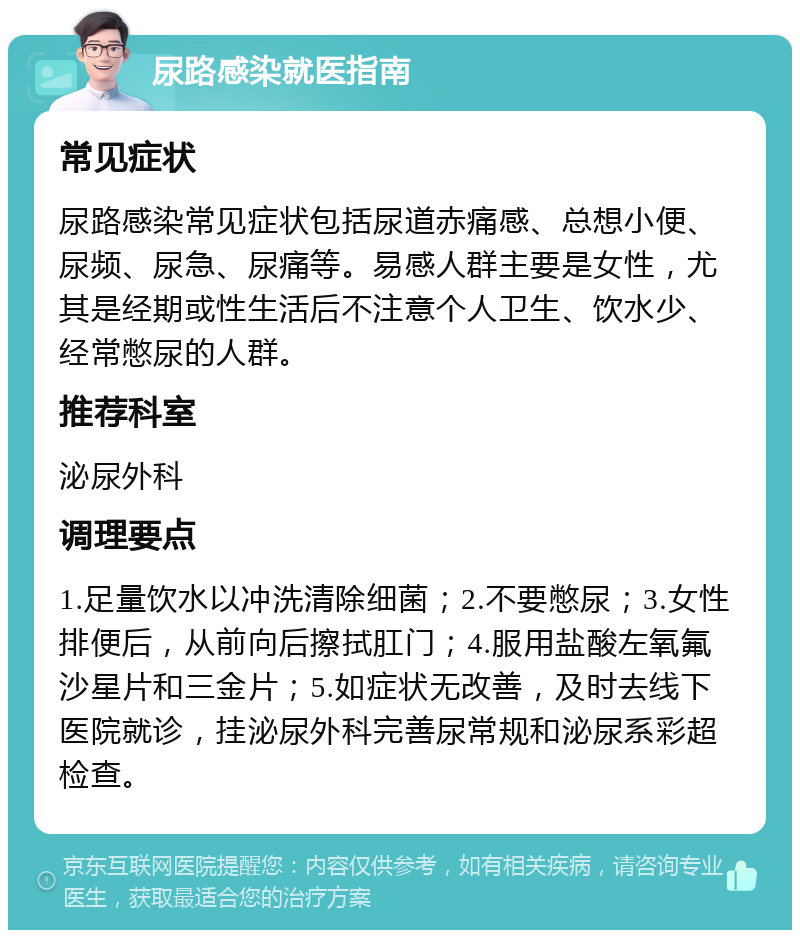 尿路感染就医指南 常见症状 尿路感染常见症状包括尿道赤痛感、总想小便、尿频、尿急、尿痛等。易感人群主要是女性，尤其是经期或性生活后不注意个人卫生、饮水少、经常憋尿的人群。 推荐科室 泌尿外科 调理要点 1.足量饮水以冲洗清除细菌；2.不要憋尿；3.女性排便后，从前向后擦拭肛门；4.服用盐酸左氧氟沙星片和三金片；5.如症状无改善，及时去线下医院就诊，挂泌尿外科完善尿常规和泌尿系彩超检查。