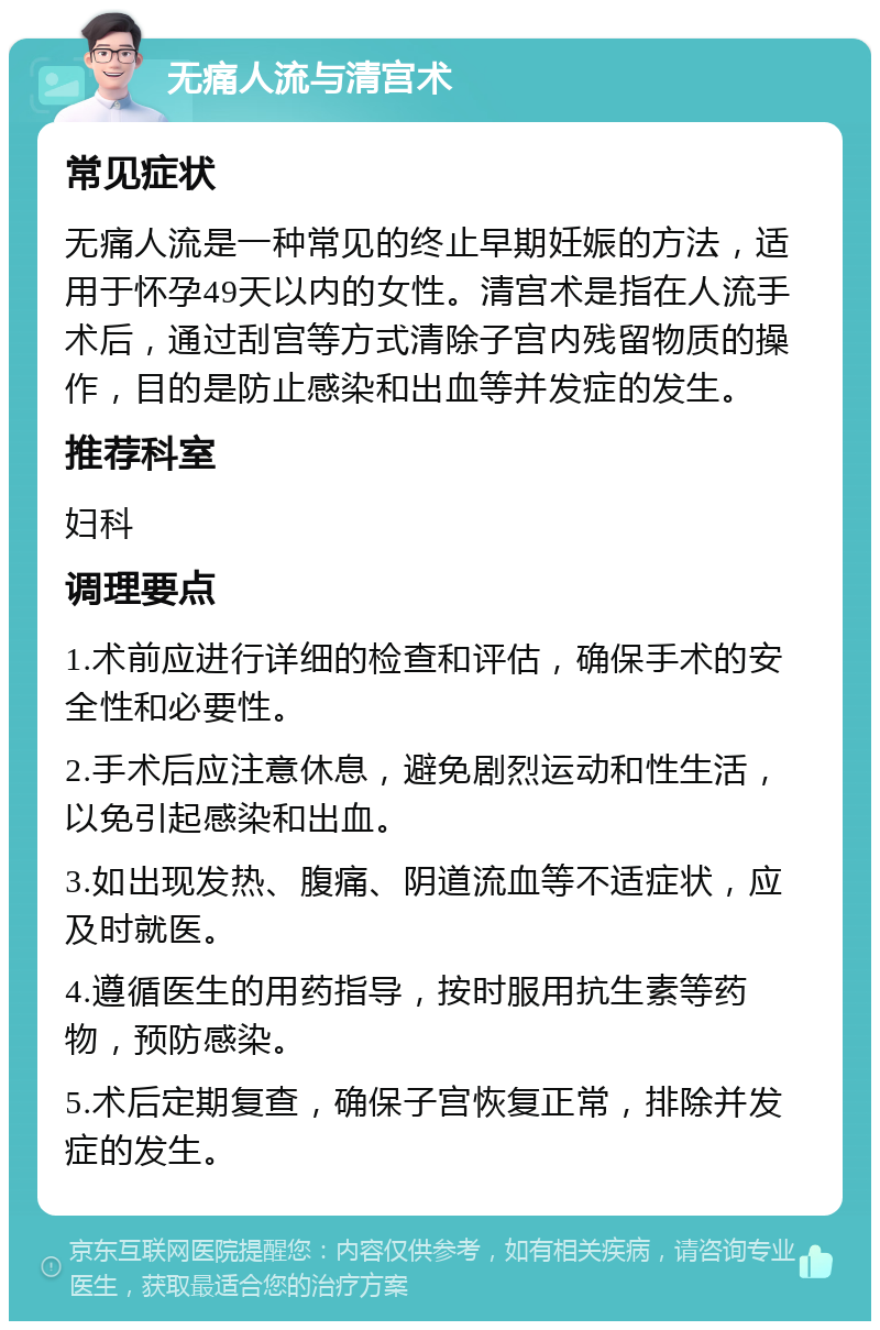 无痛人流与清宫术 常见症状 无痛人流是一种常见的终止早期妊娠的方法，适用于怀孕49天以内的女性。清宫术是指在人流手术后，通过刮宫等方式清除子宫内残留物质的操作，目的是防止感染和出血等并发症的发生。 推荐科室 妇科 调理要点 1.术前应进行详细的检查和评估，确保手术的安全性和必要性。 2.手术后应注意休息，避免剧烈运动和性生活，以免引起感染和出血。 3.如出现发热、腹痛、阴道流血等不适症状，应及时就医。 4.遵循医生的用药指导，按时服用抗生素等药物，预防感染。 5.术后定期复查，确保子宫恢复正常，排除并发症的发生。