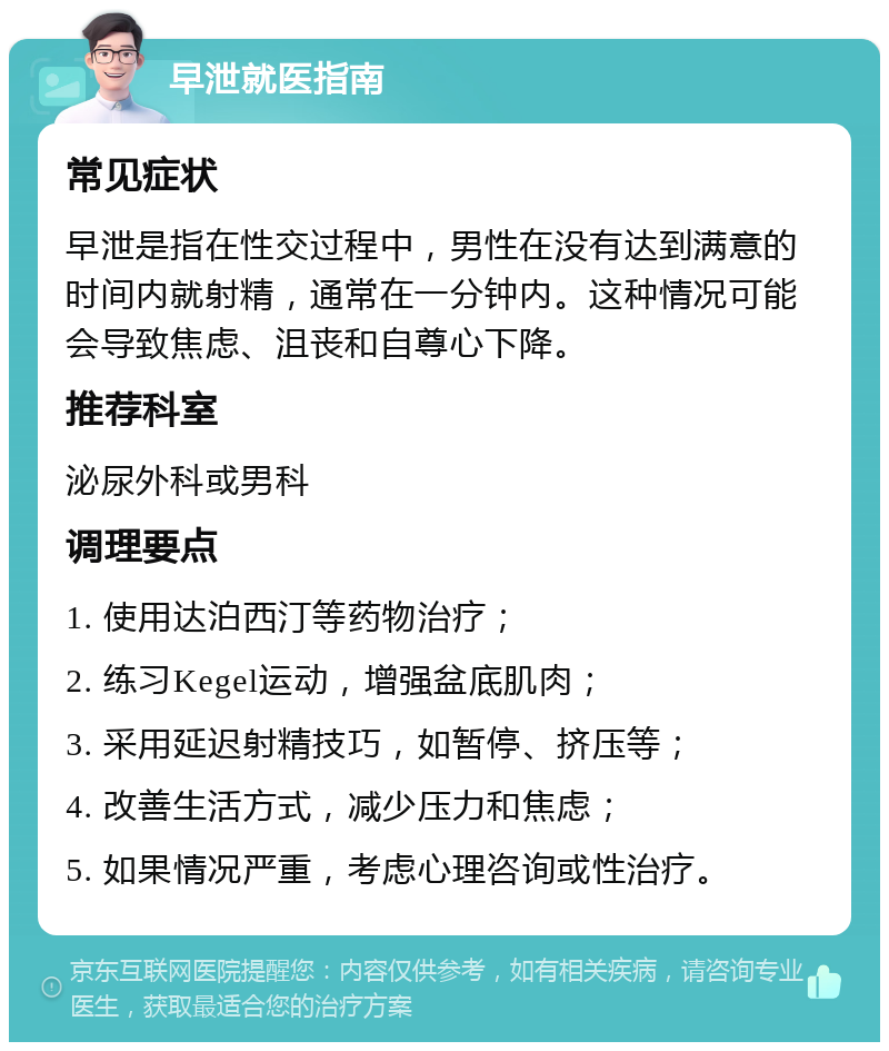 早泄就医指南 常见症状 早泄是指在性交过程中，男性在没有达到满意的时间内就射精，通常在一分钟内。这种情况可能会导致焦虑、沮丧和自尊心下降。 推荐科室 泌尿外科或男科 调理要点 1. 使用达泊西汀等药物治疗； 2. 练习Kegel运动，增强盆底肌肉； 3. 采用延迟射精技巧，如暂停、挤压等； 4. 改善生活方式，减少压力和焦虑； 5. 如果情况严重，考虑心理咨询或性治疗。