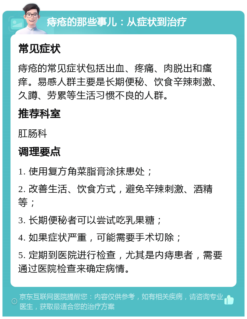 痔疮的那些事儿：从症状到治疗 常见症状 痔疮的常见症状包括出血、疼痛、肉脱出和瘙痒。易感人群主要是长期便秘、饮食辛辣刺激、久蹲、劳累等生活习惯不良的人群。 推荐科室 肛肠科 调理要点 1. 使用复方角菜脂膏涂抹患处； 2. 改善生活、饮食方式，避免辛辣刺激、酒精等； 3. 长期便秘者可以尝试吃乳果糖； 4. 如果症状严重，可能需要手术切除； 5. 定期到医院进行检查，尤其是内痔患者，需要通过医院检查来确定病情。