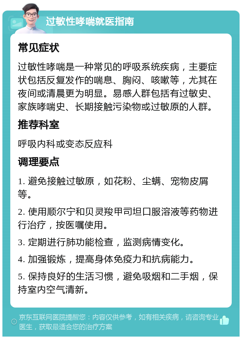 过敏性哮喘就医指南 常见症状 过敏性哮喘是一种常见的呼吸系统疾病，主要症状包括反复发作的喘息、胸闷、咳嗽等，尤其在夜间或清晨更为明显。易感人群包括有过敏史、家族哮喘史、长期接触污染物或过敏原的人群。 推荐科室 呼吸内科或变态反应科 调理要点 1. 避免接触过敏原，如花粉、尘螨、宠物皮屑等。 2. 使用顺尔宁和贝灵羧甲司坦口服溶液等药物进行治疗，按医嘱使用。 3. 定期进行肺功能检查，监测病情变化。 4. 加强锻炼，提高身体免疫力和抗病能力。 5. 保持良好的生活习惯，避免吸烟和二手烟，保持室内空气清新。