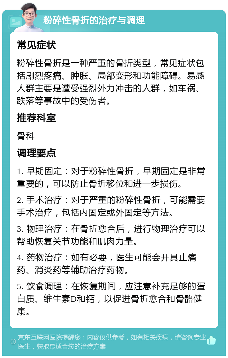 粉碎性骨折的治疗与调理 常见症状 粉碎性骨折是一种严重的骨折类型，常见症状包括剧烈疼痛、肿胀、局部变形和功能障碍。易感人群主要是遭受强烈外力冲击的人群，如车祸、跌落等事故中的受伤者。 推荐科室 骨科 调理要点 1. 早期固定：对于粉碎性骨折，早期固定是非常重要的，可以防止骨折移位和进一步损伤。 2. 手术治疗：对于严重的粉碎性骨折，可能需要手术治疗，包括内固定或外固定等方法。 3. 物理治疗：在骨折愈合后，进行物理治疗可以帮助恢复关节功能和肌肉力量。 4. 药物治疗：如有必要，医生可能会开具止痛药、消炎药等辅助治疗药物。 5. 饮食调理：在恢复期间，应注意补充足够的蛋白质、维生素D和钙，以促进骨折愈合和骨骼健康。