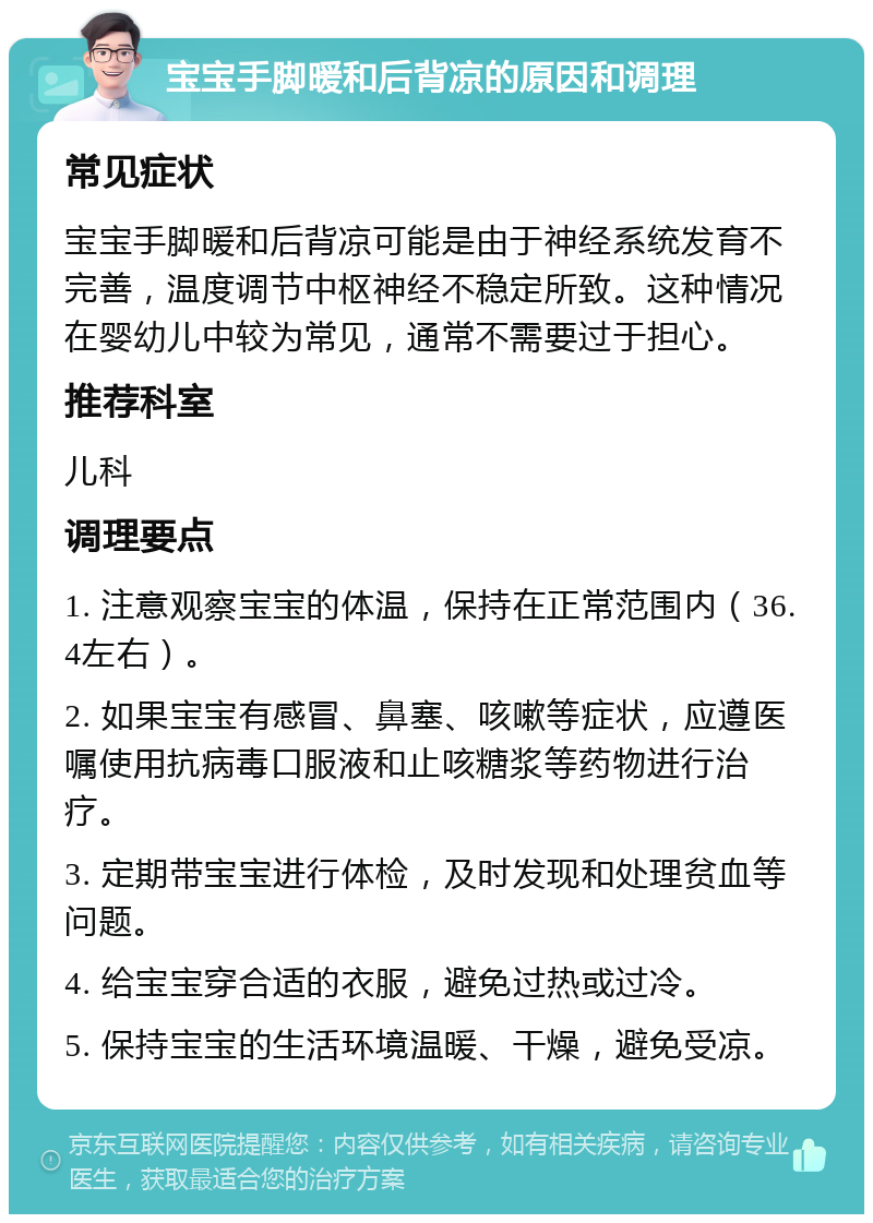 宝宝手脚暖和后背凉的原因和调理 常见症状 宝宝手脚暖和后背凉可能是由于神经系统发育不完善，温度调节中枢神经不稳定所致。这种情况在婴幼儿中较为常见，通常不需要过于担心。 推荐科室 儿科 调理要点 1. 注意观察宝宝的体温，保持在正常范围内（36.4左右）。 2. 如果宝宝有感冒、鼻塞、咳嗽等症状，应遵医嘱使用抗病毒口服液和止咳糖浆等药物进行治疗。 3. 定期带宝宝进行体检，及时发现和处理贫血等问题。 4. 给宝宝穿合适的衣服，避免过热或过冷。 5. 保持宝宝的生活环境温暖、干燥，避免受凉。