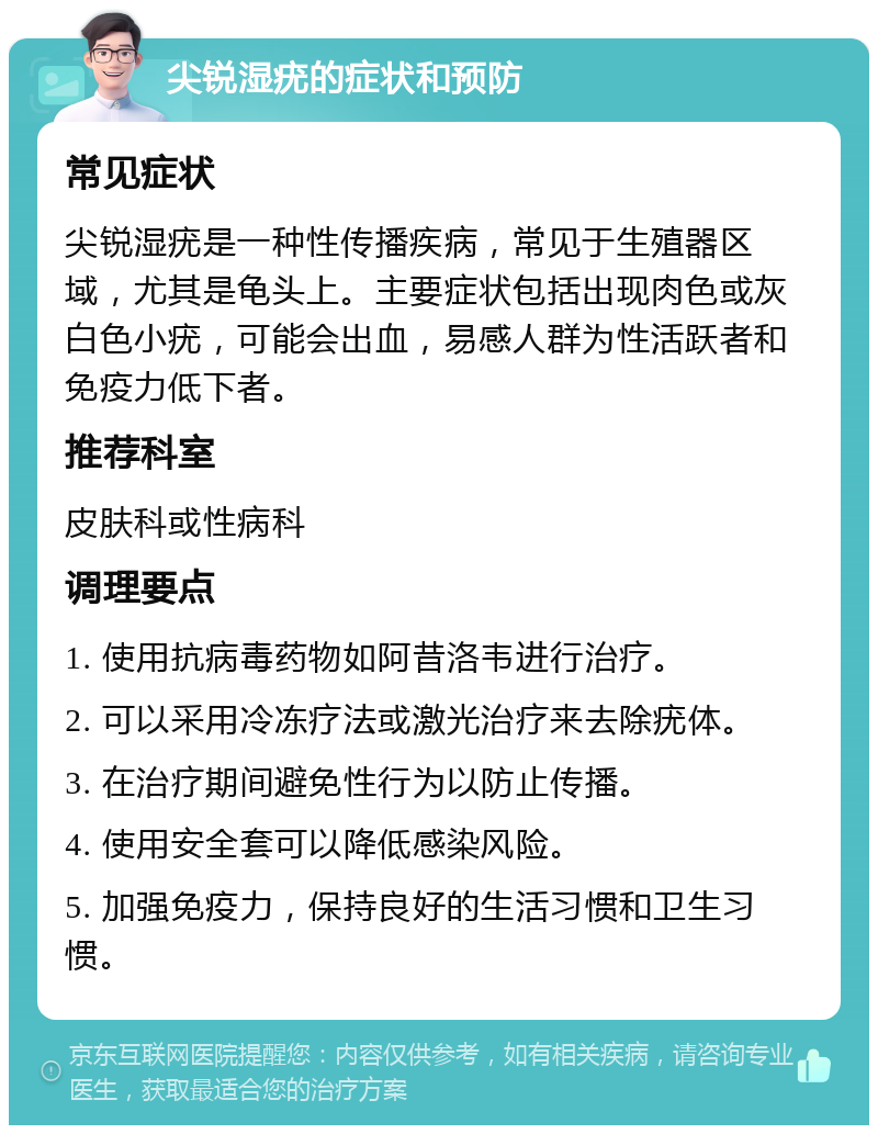 尖锐湿疣的症状和预防 常见症状 尖锐湿疣是一种性传播疾病，常见于生殖器区域，尤其是龟头上。主要症状包括出现肉色或灰白色小疣，可能会出血，易感人群为性活跃者和免疫力低下者。 推荐科室 皮肤科或性病科 调理要点 1. 使用抗病毒药物如阿昔洛韦进行治疗。 2. 可以采用冷冻疗法或激光治疗来去除疣体。 3. 在治疗期间避免性行为以防止传播。 4. 使用安全套可以降低感染风险。 5. 加强免疫力，保持良好的生活习惯和卫生习惯。