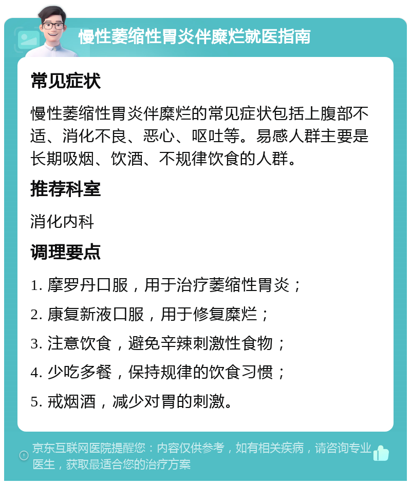 慢性萎缩性胃炎伴糜烂就医指南 常见症状 慢性萎缩性胃炎伴糜烂的常见症状包括上腹部不适、消化不良、恶心、呕吐等。易感人群主要是长期吸烟、饮酒、不规律饮食的人群。 推荐科室 消化内科 调理要点 1. 摩罗丹口服，用于治疗萎缩性胃炎； 2. 康复新液口服，用于修复糜烂； 3. 注意饮食，避免辛辣刺激性食物； 4. 少吃多餐，保持规律的饮食习惯； 5. 戒烟酒，减少对胃的刺激。