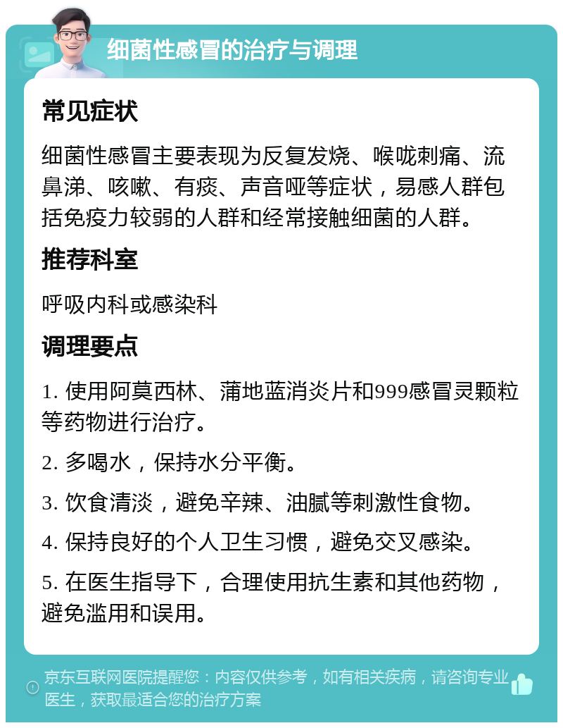 细菌性感冒的治疗与调理 常见症状 细菌性感冒主要表现为反复发烧、喉咙刺痛、流鼻涕、咳嗽、有痰、声音哑等症状，易感人群包括免疫力较弱的人群和经常接触细菌的人群。 推荐科室 呼吸内科或感染科 调理要点 1. 使用阿莫西林、蒲地蓝消炎片和999感冒灵颗粒等药物进行治疗。 2. 多喝水，保持水分平衡。 3. 饮食清淡，避免辛辣、油腻等刺激性食物。 4. 保持良好的个人卫生习惯，避免交叉感染。 5. 在医生指导下，合理使用抗生素和其他药物，避免滥用和误用。