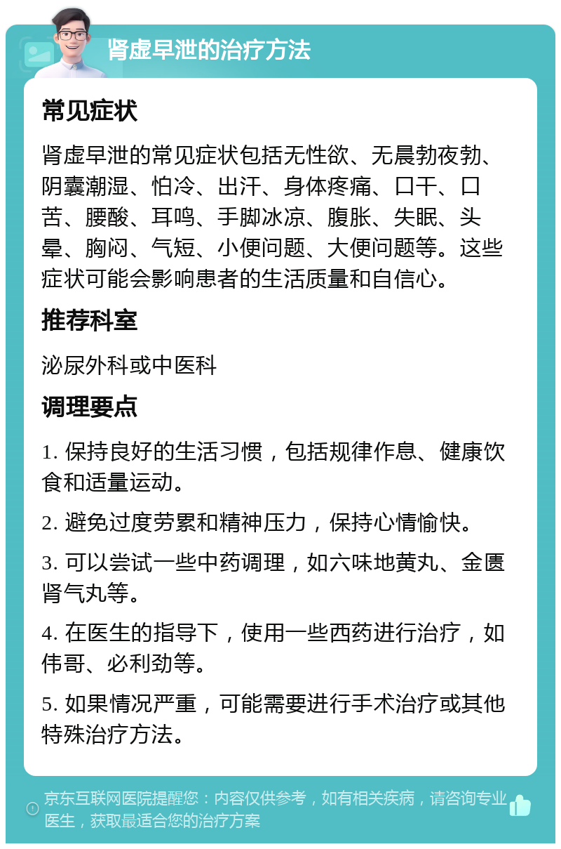 肾虚早泄的治疗方法 常见症状 肾虚早泄的常见症状包括无性欲、无晨勃夜勃、阴囊潮湿、怕冷、出汗、身体疼痛、口干、口苦、腰酸、耳鸣、手脚冰凉、腹胀、失眠、头晕、胸闷、气短、小便问题、大便问题等。这些症状可能会影响患者的生活质量和自信心。 推荐科室 泌尿外科或中医科 调理要点 1. 保持良好的生活习惯，包括规律作息、健康饮食和适量运动。 2. 避免过度劳累和精神压力，保持心情愉快。 3. 可以尝试一些中药调理，如六味地黄丸、金匮肾气丸等。 4. 在医生的指导下，使用一些西药进行治疗，如伟哥、必利劲等。 5. 如果情况严重，可能需要进行手术治疗或其他特殊治疗方法。