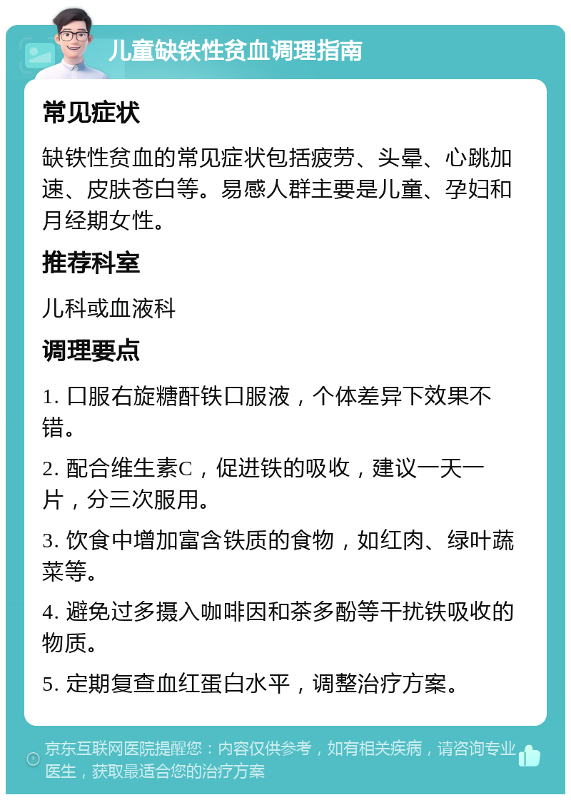 儿童缺铁性贫血调理指南 常见症状 缺铁性贫血的常见症状包括疲劳、头晕、心跳加速、皮肤苍白等。易感人群主要是儿童、孕妇和月经期女性。 推荐科室 儿科或血液科 调理要点 1. 口服右旋糖酐铁口服液，个体差异下效果不错。 2. 配合维生素C，促进铁的吸收，建议一天一片，分三次服用。 3. 饮食中增加富含铁质的食物，如红肉、绿叶蔬菜等。 4. 避免过多摄入咖啡因和茶多酚等干扰铁吸收的物质。 5. 定期复查血红蛋白水平，调整治疗方案。