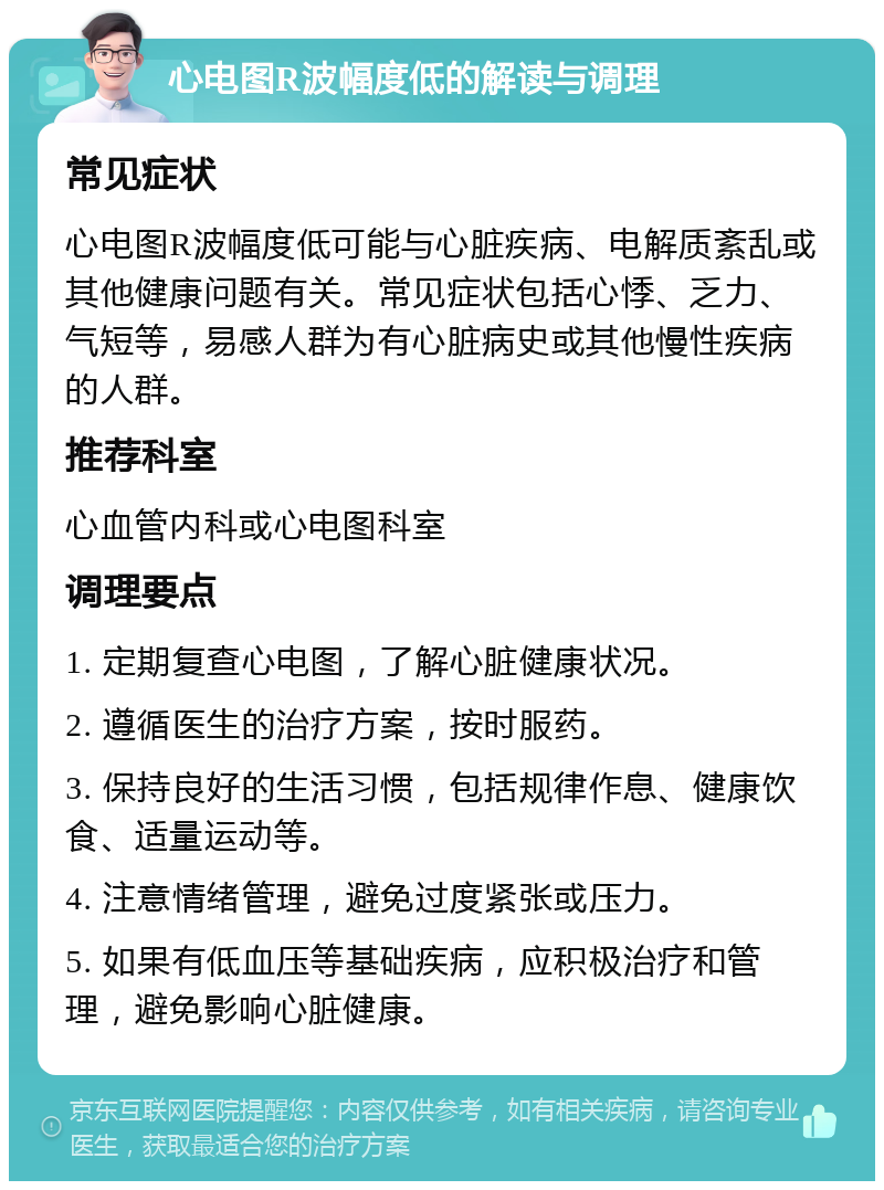 心电图R波幅度低的解读与调理 常见症状 心电图R波幅度低可能与心脏疾病、电解质紊乱或其他健康问题有关。常见症状包括心悸、乏力、气短等，易感人群为有心脏病史或其他慢性疾病的人群。 推荐科室 心血管内科或心电图科室 调理要点 1. 定期复查心电图，了解心脏健康状况。 2. 遵循医生的治疗方案，按时服药。 3. 保持良好的生活习惯，包括规律作息、健康饮食、适量运动等。 4. 注意情绪管理，避免过度紧张或压力。 5. 如果有低血压等基础疾病，应积极治疗和管理，避免影响心脏健康。