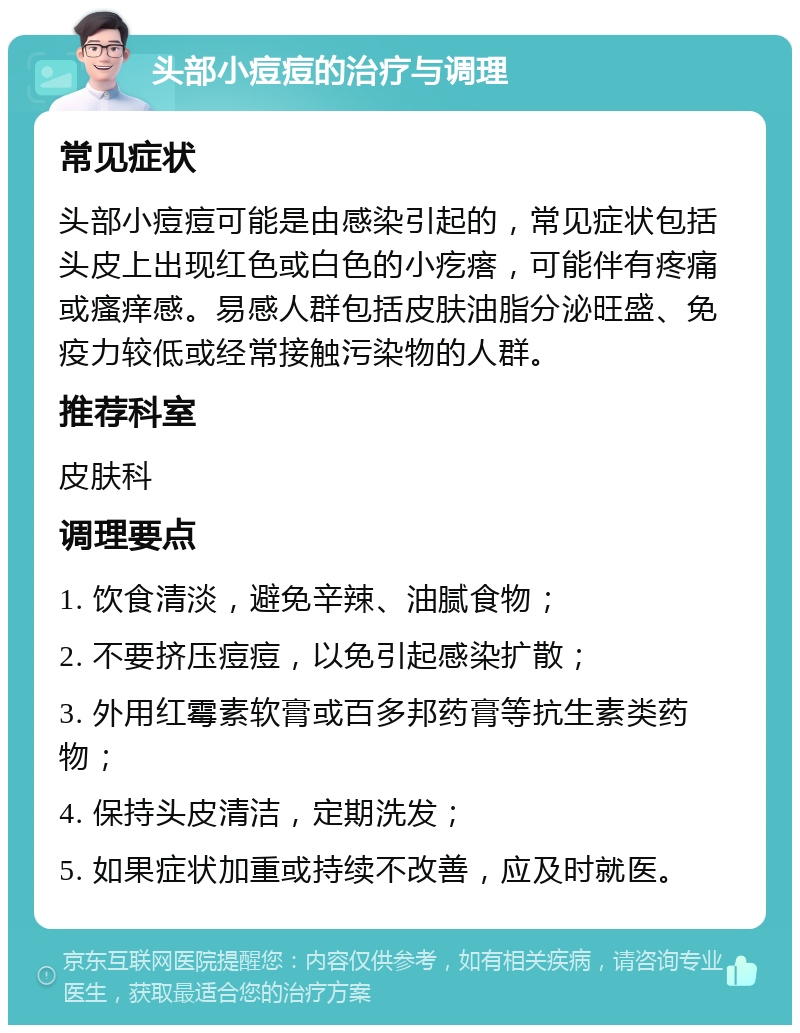 头部小痘痘的治疗与调理 常见症状 头部小痘痘可能是由感染引起的，常见症状包括头皮上出现红色或白色的小疙瘩，可能伴有疼痛或瘙痒感。易感人群包括皮肤油脂分泌旺盛、免疫力较低或经常接触污染物的人群。 推荐科室 皮肤科 调理要点 1. 饮食清淡，避免辛辣、油腻食物； 2. 不要挤压痘痘，以免引起感染扩散； 3. 外用红霉素软膏或百多邦药膏等抗生素类药物； 4. 保持头皮清洁，定期洗发； 5. 如果症状加重或持续不改善，应及时就医。