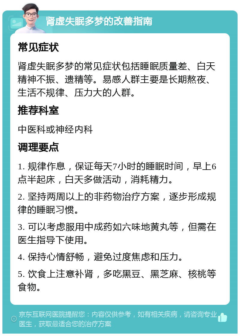 肾虚失眠多梦的改善指南 常见症状 肾虚失眠多梦的常见症状包括睡眠质量差、白天精神不振、遗精等。易感人群主要是长期熬夜、生活不规律、压力大的人群。 推荐科室 中医科或神经内科 调理要点 1. 规律作息，保证每天7小时的睡眠时间，早上6点半起床，白天多做活动，消耗精力。 2. 坚持两周以上的非药物治疗方案，逐步形成规律的睡眠习惯。 3. 可以考虑服用中成药如六味地黄丸等，但需在医生指导下使用。 4. 保持心情舒畅，避免过度焦虑和压力。 5. 饮食上注意补肾，多吃黑豆、黑芝麻、核桃等食物。