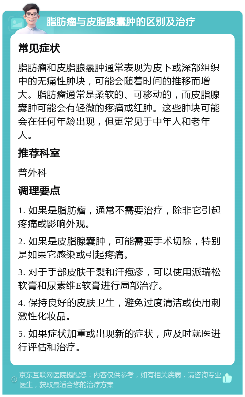 脂肪瘤与皮脂腺囊肿的区别及治疗 常见症状 脂肪瘤和皮脂腺囊肿通常表现为皮下或深部组织中的无痛性肿块，可能会随着时间的推移而增大。脂肪瘤通常是柔软的、可移动的，而皮脂腺囊肿可能会有轻微的疼痛或红肿。这些肿块可能会在任何年龄出现，但更常见于中年人和老年人。 推荐科室 普外科 调理要点 1. 如果是脂肪瘤，通常不需要治疗，除非它引起疼痛或影响外观。 2. 如果是皮脂腺囊肿，可能需要手术切除，特别是如果它感染或引起疼痛。 3. 对于手部皮肤干裂和汗疱疹，可以使用派瑞松软膏和尿素维E软膏进行局部治疗。 4. 保持良好的皮肤卫生，避免过度清洁或使用刺激性化妆品。 5. 如果症状加重或出现新的症状，应及时就医进行评估和治疗。