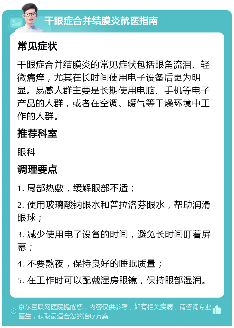 干眼症合并结膜炎就医指南 常见症状 干眼症合并结膜炎的常见症状包括眼角流泪、轻微痛痒，尤其在长时间使用电子设备后更为明显。易感人群主要是长期使用电脑、手机等电子产品的人群，或者在空调、暖气等干燥环境中工作的人群。 推荐科室 眼科 调理要点 1. 局部热敷，缓解眼部不适； 2. 使用玻璃酸钠眼水和普拉洛芬眼水，帮助润滑眼球； 3. 减少使用电子设备的时间，避免长时间盯着屏幕； 4. 不要熬夜，保持良好的睡眠质量； 5. 在工作时可以配戴湿房眼镜，保持眼部湿润。